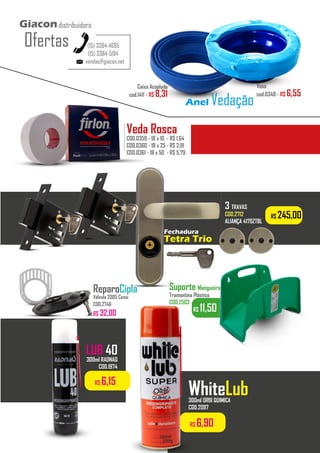 R$ 11,50
Suporte Mangueira
Tramontina Plástico
COD.2503
R$ 245,00
Fechadura
Tetra Trio
3 TRAVAS
COD.2712
ALIANÇA 4170ZTBL
...........
ReparoCipla
Válvula 2005 Censi
COD.2746
R$ 32,00
vendas@giacon.net
(15) 3384-4695
(15) 3384-5194
Giacondistribuidora
Ofertas
Vaso
cod.0348 - R$ 6,55
Caixa Acoplada
cod.1411 - R$ 8,31
Anel Vedação
LUB 40
300ml RADNAQ
COD.1974
R$ 6,90
WhiteLub
300ml ORBI QUIMICA
COD.2097
R$ 6,15
Veda Rosca
COD.0359 - 18 x 10 - R$ 1,64
COD.0360 - 18 x 25 - R$ 2,91
COD.0361 - 18 x 50 - R$ 5,79
..................
 