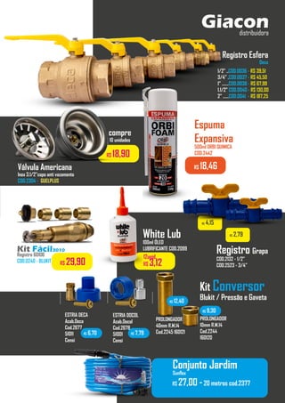 Giacon
distribuidora
Kit Fácil3010
Registro 60106
COD.0240 - BLUKIT R$ 29,90
Registro Esfera
Deca
1/2” ..COD.0036 - R$ 39,51
3/4” .COD.0037 - R$ 45,50
1” .......COD.0038 - R$ 67,99
1.1/2” COD.0040 - R$ 130,00
2” ......COD.0041 - R$ 187,25
Registro Grapa
COD.2132 - 1/2”
COD.2523 - 3/4”
R$ 4,15
R$ 2,79
White Lub
100ml ÓLEO
LUBRIFICANTE COD.2099
..................
12unid.
R$ 3,12
Válvula Americana
Inox 3.1/2”copo anti vazamento
COD.2304 - GUELPLUS
R$ 18,90
compre
10 unidades
Espuma
Expansiva
500ml ORBI QUIMICA
COD.2442
R$ 18,46
Kit Conversor
Blukit / Pressão e Gaveta
ESTRIA DOCOL
Acab.Docol
Cod.2678
51001
Censi
ESTRIA DECA
Acab.Deca
Cod.2677
51011
Censi
.........
PROLONGADOR
40mm R.M.14
Cod.2245 160121
PROLONGADOR
10mm R.M.14
Cod.2244
160120
.........
R$ 6,70 R$ 7,79
R$ 12,40
R$ 9,30
.........
.........
R$ 27,00 -20 metros cod.2377
Conjunto Jardim
Sunflex
 
