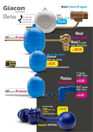 Boia Caixa D’água
vendas@giacon.net
(15) 3384-4695
(15) 3384-5194
Giacon
distribuidora
Ofertas
Giacon
distribuidora
R$ 63,90
3/4”
1350.B.034 - COD.0043
DECA
Metal 1”cod.2360
11362PE Garden
Garden
R$ 102,30
R$ 166,80
Boia Caixa D’água
1.000
1.000 Litros / min.
Litros / min.
com filtro
COD.2467 CENSI 9630 - 2”
Vazão TOTAL
Plástico
Vazão Total
1” COD.2463
12362PE - Plástico
Garden
Garden
R$ 45,90
3/4” COD.1709
12361P - Plástico
Garden
Garden
R$ 41,48
Boia Garden
Zamac
3/4” 10351 - COD.1055
R$ 16,25
Metal
Vazão Total
500 Litros em 10 minutos
500 Litros em 10 minutos
 