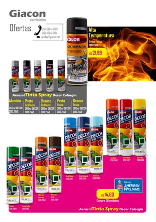 Alta
Temperatura
AerosolTinta Spray Decor Colorgin
R$ 14,60
Compre 06 unidades
R$ 21,99
Preto
Brilhante
360ml DECOR
COD.2147
Branco
Brilhante
360ml DECOR
COD.2146
Preto
Fosco
360ml DECOR
COD.2148
Branco
Fosco
360ml DECOR
COD.2149
..................
..................
..................
Alumínio
360ml DECOR
COD.2150
..................
AerosolTinta Spray Decor Colorgin
Amarelo
COD.2456
Vermelho
COD.2457
Laranja
COD.2458
Azul Ceu
COD.2566
Azul Colonial
COD.2568
Azul Médio
COD.2567
Marrom
Barroco
COD.2563
Verde Folha
COD.2565
Verde
COD.2564
Preto Fosco
COD.2569
Marrom
Café
COD.2587
vendas@giacon.net
(15) 3384-4695
(15) 3384-5194
Giacon
distribuidora
Ofertas
Giacon
distribuidora
 