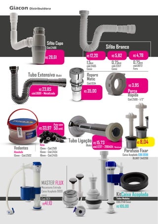 ...........
Sifão Branco
R$ 12,20
1,5mt
cód.2465
Censi
R$ 5,82
0,75mt
cód.2357
Censi
R$ 28,61
Sifão Copo
Cód.2466
Tubo Extensivo Blukit
R$ 23,85
cód.0681 - Metalizado
Vedantes
Abaulado
15mm - Cód.2502
Pote com
50unid.
Reto
13mm - Cód.2501
15mm - Cód.2454
18mm - Cód.2455
...........
R$ 33,97
R$ 8,04
Parafuso Fixar
Caixa Acoplada COD.2036
BLUKIT 340206
R$ 15,73
cód.1237 - 290404 -Metalizado
Tubo Ligação
Blukit
R$ 35,00
Reparo
Matic
Cód.1534
R$ 3,95
Porca
Rápida
Cód.2500 - 1/2”
R$ 4,78
0,75mt
cód.0672
Fere
Giacon Distribuidora
KitCaixa Acoplada
Todos Modelos
COD.2748 Censi
R$ 105,00
MASTER FLUX
Mecanismo Entrada
Caixa Acoplada 9000
censi
Cod.2671
R$41,10
 