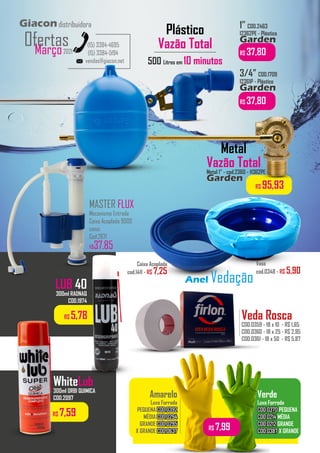 vendas@giacon.net
(15) 3384-4695
(15) 3384-5194
Giacondistribuidora
Março2021
Ofertas
Plástico
Vazão Total
500 Litros em 10 minutos
1” COD.2463
12362PE - Plástico
Garden
Garden
R$ 37,80
Amarelo
Luva Forrada
PEQUENA COD.0392
COD.0392
MÉDIA COD.0294
COD.0294
GRANDE COD.0295
COD.0295
X GRANDE COD.0637
COD.0637
Verde
Luva Forrada
COD.0370
COD.0370 PEQUENA
COD.0214
COD.0214 MÉDIA
COD.0212
COD.0212 GRANDE
COD.0387
COD.0387 X GRANDE
.................................
.................................
R$ 7,99
Vaso
cod.0348 - R$ 5,90
Caixa Acoplada
cod.1411 - R$ 7,25
Anel Vedação
LUB 40
300ml RADNAQ
COD.1974
R$ 7,59
WhiteLub
300ml ORBI QUIMICA
COD.2097
R$ 5,78 Veda Rosca
COD.0359 - 18 x 10 - R$ 1,65
COD.0360 - 18 x 25 - R$ 2,95
COD.0361 - 18 x 50 - R$ 5,87
..................
Metal 1” - cod.2360 - 11362PE
Garden
Garden
R$ 95,93
3/4” COD.1709
12361P - Plástico
Garden
Garden
R$ 37,80
Metal
Vazão Total
MASTER FLUX
Mecanismo Entrada
Caixa Acoplada 9000
censi
Cod.2671
R$37,85
 