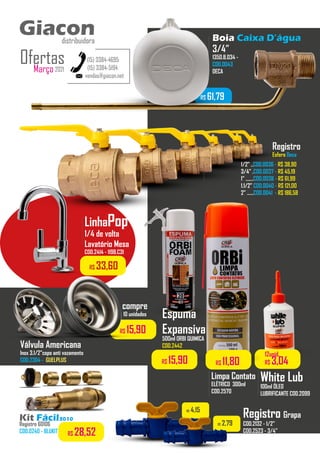 R$ 61,79
Boia Caixa D’água
3/4”
1350.B.034 -
COD.0043
DECA
...........
vendas@giacon.net
(15) 3384-4695
(15) 3384-5194
Giacon
distribuidora
Março2021
Ofertas
Giacon
distribuidora
Kit Fácil3010
Registro 60106
COD.0240 - BLUKIT R$ 28,52
Registro
Esfera Deca
1/2” ..COD.0036 - R$ 38,90
3/4” .COD.0037 - R$ 45,19
1” .......COD.0038 - R$ 61,99
1.1/2” COD.0040 - R$ 121,00
2” ......COD.0041 - R$ 186,58
..............
Registro Grapa
COD.2132 - 1/2”
COD.2523 - 3/4”
R$ 4,15
R$ 2,79
White Lub
100ml ÓLEO
LUBRIFICANTE COD.2099
..................
12unid.
R$ 3,04
Limpa Contato
ELÉTRICO 300ml
COD.2570
..................
R$ 11,80
Válvula Americana
Inox 3.1/2”copo anti vazamento
COD.2304 - GUELPLUS
R$ 15,90
compre
10 unidades
LinhaPop
1/4 de volta
Lavatório Mesa
COD.2414 - 1198.C31
..................
R$ 33,60
Espuma
Expansiva
500ml ORBI QUIMICA
COD.2442
R$ 15,90
 