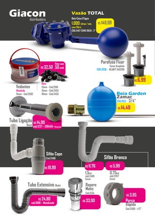 R$ 149,99
Boia Caixa D’água
1.000
1.000 Litros / min.
Litros / min.
com filtro
COD.2467 CENSI 9630 - 2”
R$ 29,50
...........
Sifão Branco
R$ 11,76
1,5mt
cód.2465
Censi
R$ 5,99
0,75mt
cód.2357
Censi
R$ 19,99
Sifão Copo
Cód.2466
Tubo Extensivo Blukit
R$ 24,80
cód.0681 - Metalizado
Vazão TOTAL
Giacon
distribuidora
Vedantes
Abaulado
15mm - Cód.2502
Pote com
50unid.
Reto
13mm - Cód.2501
15mm - Cód.2454
18mm - Cód.2455
...........
R$ 32,50
R$ 6,99
Parafuso Fixar
Caixa Acoplada
COD.2036 - BLUKIT 340206
R$ 14,99
cód.1237 - 290404 -Metalizado
Tubo Ligação
Blukit
R$ 33,90
Reparo
Matic
Cód.1534
R$ 3,95
Porca
Rápida
Cód.2500 - 1/2”
10351 - COD.1055 - 3/4”
R$ 14,49
Boia Garden
Zamac
 