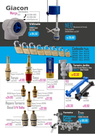 R$ 89,99
Torneira
Máquina
Lavar
Roupa
3 Saídas
COD.2521
FURKIN 2153.C38
...........
vendas@giacon.net
(15) 3384-4695
(15) 3384-5194
Giacon
distribuidora
2021
Março
Giacon
distribuidora
401800 Reparo Torneira
Docol Esquerdo
cód.2553
Reparo Torneira 401900
Docol Direito
cód.2551 R$47,93
R$47,93
Reparo Torneira
Docol 1/4 Volta
NEOMecanismo de Entrada
Caixa Acoplada
340288 Blukit cod.2517
R$ 28,60
Reparo Torneira R43
Forusi
cód.2433 R$11,99
Válvula
Pressão
330602 blukit
COD.1860
Reparo Torneira 574900
Docol Esquerdo M17
cód.2554
R$37,26
811206 Reparo Torneira
Docol Direito
cód.2550
R$34,00
Reparo Torneira 811306
Docol Esquerdo
cód.2552 R$32,90
R$ 12,32
Torneira Jardim
Esfera Parede Plástico c/ Bico
COD.2541 - 191527 BLUKIT
.................
Cadeado Pado
COD.0133 - 20mm - R$ 10,70
COD.0134 - 25mm - R$ 12,40
COD.0135 - 30mm - R$ 14,42
COD.0136 - 35mm - R$ 17,99
COD.0137 - 40mm - R$ 20,22
TEE
MISTURADOR
BLUKIT 191801
cód.2548
FURKIN
cód.2358
R$19,90
R$30,30
R$ 94,50
Reparo Registro
Pressão R48
censi 32020
Tinco
cód.2673 R$33,50 Prolongador Registro
ABS Cromado 50001
censi Cod.2679
R$12,99
 