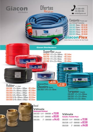 GiaconFlex
nova marca no interior de São Paulo
Giacon Distribuidora
Conjunto Pronto usar
com Terminal Tramontina
COD.2621 10mts - R$ 24,30
COD.2622 15mts - R$ 32,30
COD.2623 20mts - R$ 40,00
COD.2624 25mts - R$ 48,20
COD.2625 30mts - R$ 59,60
Março2021
Ofertas
vendas@giacon.net
(15) 3384-4695
(15) 3384-5194
Rubber ar e água
COD.2681 1/2 x 50mts x 500psi - R$ 4,50mt
COD.2634 1/4 x 100mts x 500psi - R$ 2,99mt
COD.2682 1/4 x 50mts x 300psi - R$ 2,40mt
COD.2641 3/8 x 100mts x 300psi - R$ 3,25mt
COD.2636 5/16 x 100mts x 500psi- R$ 3,15mt
COD.2695 5/16 x 50mts x 500psi - R$ 3,15mt
Turquesa Trançada
COD.2637 1/2 x 2,0 x 300mts
COD.2557 1/2 x 2,0 x 100mts
COD.2713 1/2 x 2,0 x 50mts
Superflex siliconada
COD.2662 1/2 x 2,0 x 300mts - R$ 2,40mt
COD.2701 1/2 x 2,0 x 100mts - R$ 2,40mt
COD.2702 1/2 x 2,0 x 50mts - R$ 2,40mt
COD.2661 3/4 x 2,5 x 50mts - R$ 4,86mt
GiaconFlex
R$2,50
Chuveiro Branca
COD.2635 5/16 x 1,0 x 50mts
GiaconFlex
R$0,95
Giacon
distribuidora
Docol
Válvula
Retenção Vertical
COD.2533 - 1.1/4” - 30101300 - R$ 73,00
COD.2534 - 1.1/2” - 30101500 - R$ 83,00
COD.2535 - 2” - 30102000 - R$ 114,45
Válvula
Sucção / Fundo Poço
COD.2537 - 1.1/4” - 30011300 - R$ 72,00
COD.2538 - 1.1/2” - 30011500 - R$ 82,00
COD.2539 - 2” - 30012000 - R$ 114,00
 