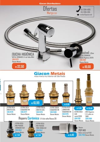 Março 2021
Ofertas
vendas@giacon.net
(15) 3384-4695
(15) 3384-5194
DUCHA HIGIÊNICA
METAL CROMADO 1/4 de Volta 9841
COD.2573
Giacon Metais
.........
R$ 32,50
Flexível 1,20mt
METAL CROMADO
Ducha Higiênica 9078
COD.2582
Giacon Metais
.........
R$ 18,00
Giacon Distribuidora
Giacon Metais
nova marca no interior de São Paulo
Reparo Cerâmico 1/4 de volta Rosca 29
ESTRIA DECA
DIREITO AZUL
COD.2578
Giacon Metais
.........
ESTRIA DOCOL
DIREITO AZUL
COD.2579
Giacon Metais
.........
ESTRIA DECA
ESQUERDO VM
COD.2577
Giacon Metais
.........
ESTRIA DOCOL
ESQUERDO VM
COD.2580
Giacon Metais
.........
R$ 10,99
ESTRIA DECA
JUNIOR M18
ESQUERDO VM
COD.2576
Giacon Metais
.........
R$ 8,99
ESTRIA DECA
1416
metal 9339
COD.2591
Giacon Metais
.........
R$ 11,00
MVS Registro
1/4 volta vm
9100
COD.2590
Giacon Metais
.........
R$ 35,00
ESTRIA DECA
M18 PARADO
CROMADO R.02
COD.2643
Giacon Metais
.........
R$ 7,50
ESTRIA DECA
M18 PARADO
PINO CROM.R.02
COD.2642
Giacon Metais
.........
R$ 7,50
Giacon
POP M18
Nylon universal R.02
COD.2708 Giacon Metais
R$ 3,30
 