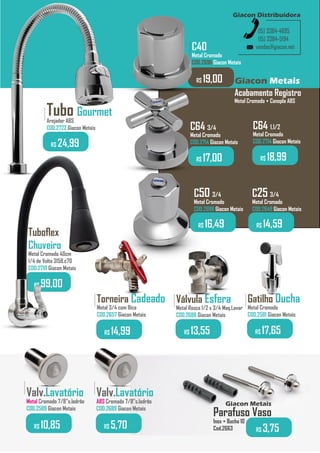 vendas@giacon.net
(15) 3384-4695
(15) 3384-5194
Giacon Distribuidora
Giacon Metais
Tuboflex
Chuveiro
Metal Cromado 40cm
1/4 de Volta 3158.c70
COD.2710 Giacon Metais
.........
R$ 99,00
Acabamento Registro
Metal Cromado + Canopla ABS
Torneira Cadeado
Metal 3/4 com Bico
COD.2657 Giacon Metais
.........
R$ 14,99
Válvula Esfera
Metal Rosca 1/2 x 3/4 Maq.Lavar
COD.2686 Giacon Metais
.........
R$ 13,55
Gatilho Ducha
Metal Cromado
COD.2581 Giacon Metais
.........
R$ 17,65
Parafuso Vaso
Inox + Bucha 10
Cod.2663 R$ 3,75
Giacon Metais
C64 3/4
Metal Cromado
COD.2714 Giacon Metais
.........
R$ 17,00
C25 3/4
Metal Cromado
COD.2648 Giacon Metais
.........
R$ 14,59
C50 3/4
Metal Cromado
COD.2698 Giacon Metais
.........
R$ 16,49
Tubo Gourmet
Arejador ABS
COD.2722 Giacon Metais
.........
R$ 24,99
Valv.Lavatório
Metal Cromado 7/8”s.ladrão
COD.2589 Giacon Metais
.........
R$ 10,85
Valv.Lavatório
ABS Cromado 7/8”s.ladrão
COD.2689 Giacon Metais
.........
R$ 5,70
C40
Metal Cromado
COD.2696 Giacon Metais
.........
R$ 19,00
R$ 18,99
C64 1.1/2
Metal Cromado
COD.2714 Giacon Metais
 