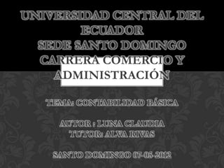 UNIVERSIDAD CENTRAL DEL
        ECUADOR
  SEDE SANTO DOMINGO
  CARRERA COMERCIO Y
    ADMINISTRACIÓN

   TEMA: CONTABILIDAD BÁSICA

     AUTOR : LUNA CLAUDIA
       TUTOR: ALVA RIVAS

    SANTO DOMINGO 07-05-2012
 