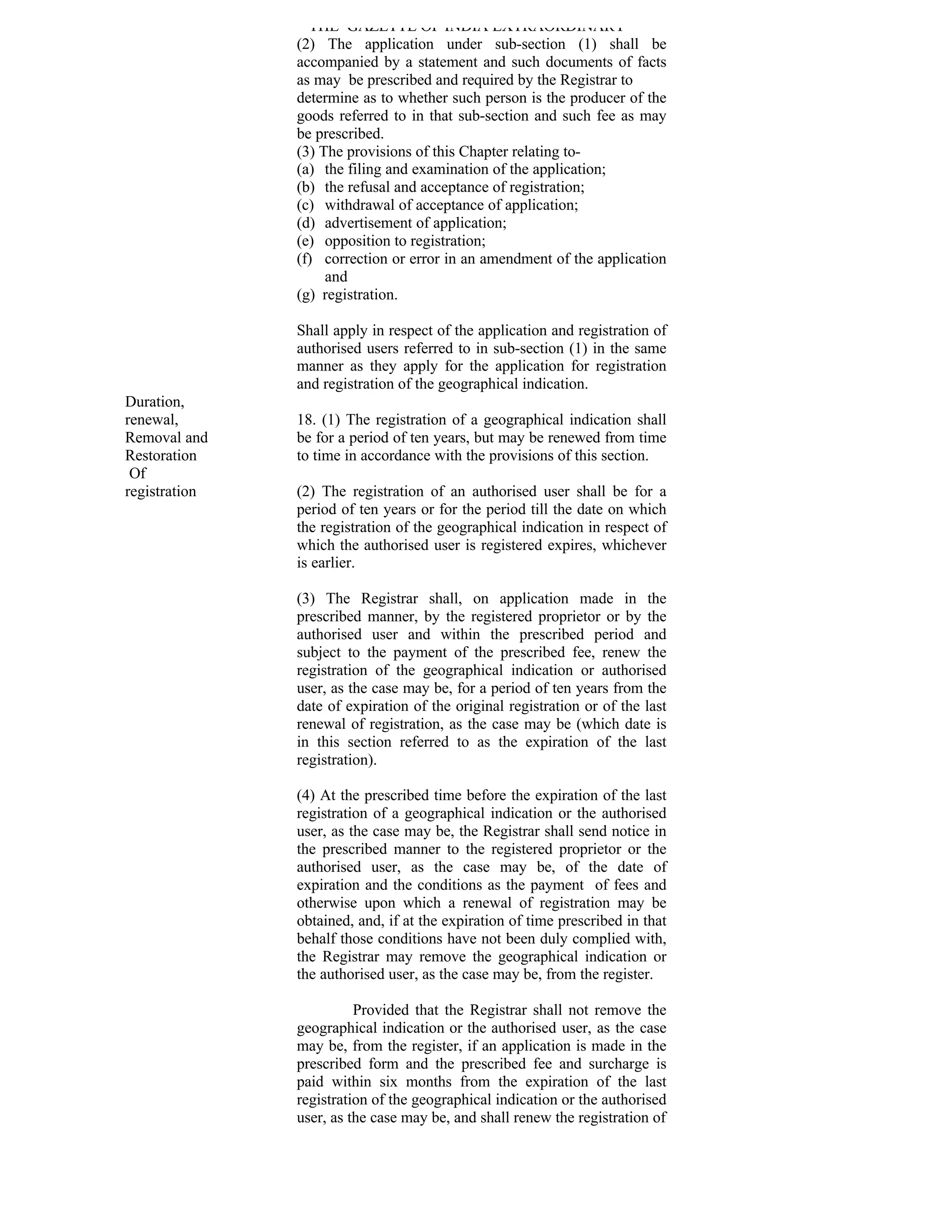 THE GAZETTE OF INDIA EXTRAORDINARY
               (2) The application under sub-section (1) shall be
               accompanied by a statement and such documents of facts
               as may be prescribed and required by the Registrar to
               determine as to whether such person is the producer of the
               goods referred to in that sub-section and such fee as may
               be prescribed.
               (3) The provisions of this Chapter relating to-
               (a) the filing and examination of the application;
               (b) the refusal and acceptance of registration;
               (c) withdrawal of acceptance of application;
               (d) advertisement of application;
               (e) opposition to registration;
               (f) correction or error in an amendment of the application
                    and
               (g) registration.

               Shall apply in respect of the application and registration of
               authorised users referred to in sub-section (1) in the same
               manner as they apply for the application for registration
               and registration of the geographical indication.
Duration,
renewal,       18. (1) The registration of a geographical indication shall
Removal and    be for a period of ten years, but may be renewed from time
Restoration    to time in accordance with the provisions of this section.
 Of
registration   (2) The registration of an authorised user shall be for a
               period of ten years or for the period till the date on which
               the registration of the geographical indication in respect of
               which the authorised user is registered expires, whichever
               is earlier.

               (3) The Registrar shall, on application made in the
               prescribed manner, by the registered proprietor or by the
               authorised user and within the prescribed period and
               subject to the payment of the prescribed fee, renew the
               registration of the geographical indication or authorised
               user, as the case may be, for a period of ten years from the
               date of expiration of the original registration or of the last
               renewal of registration, as the case may be (which date is
               in this section referred to as the expiration of the last
               registration).

               (4) At the prescribed time before the expiration of the last
               registration of a geographical indication or the authorised
               user, as the case may be, the Registrar shall send notice in
               the prescribed manner to the registered proprietor or the
               authorised user, as the case may be, of the date of
               expiration and the conditions as the payment of fees and
               otherwise upon which a renewal of registration may be
               obtained, and, if at the expiration of time prescribed in that
               behalf those conditions have not been duly complied with,
               the Registrar may remove the geographical indication or
               the authorised user, as the case may be, from the register.

                         Provided that the Registrar shall not remove the
               geographical indication or the authorised user, as the case
               may be, from the register, if an application is made in the
               prescribed form and the prescribed fee and surcharge is
               paid within six months from the expiration of the last
               registration of the geographical indication or the authorised
               user, as the case may be, and shall renew the registration of
 
