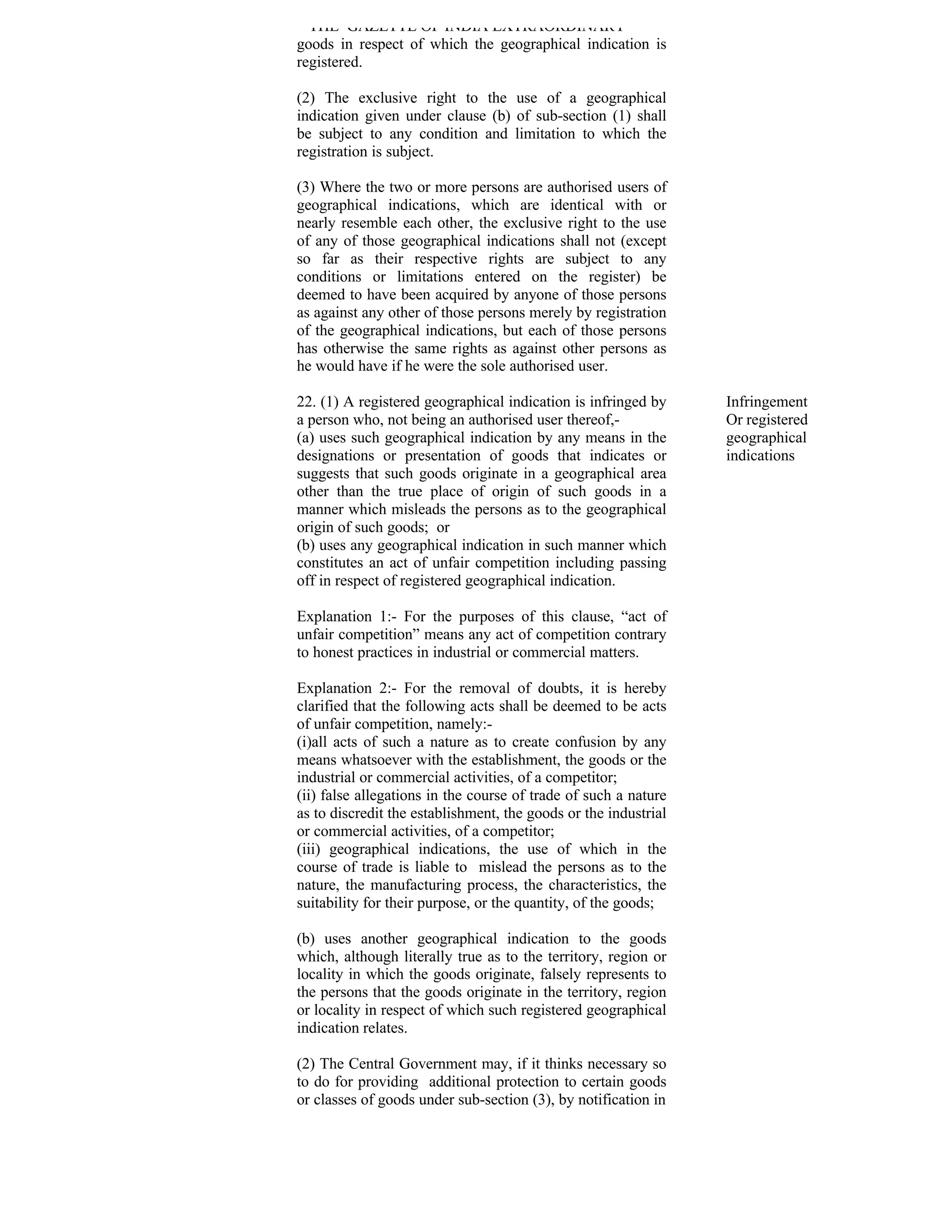 THE GAZETTE OF INDIA EXTRAORDINARY
goods in respect of which the geographical indication is
registered.

(2) The exclusive right to the use of a geographical
indication given under clause (b) of sub-section (1) shall
be subject to any condition and limitation to which the
registration is subject.

(3) Where the two or more persons are authorised users of
geographical indications, which are identical with or
nearly resemble each other, the exclusive right to the use
of any of those geographical indications shall not (except
so far as their respective rights are subject to any
conditions or limitations entered on the register) be
deemed to have been acquired by anyone of those persons
as against any other of those persons merely by registration
of the geographical indications, but each of those persons
has otherwise the same rights as against other persons as
he would have if he were the sole authorised user.

22. (1) A registered geographical indication is infringed by     Infringement
a person who, not being an authorised user thereof,-             Or registered
(a) uses such geographical indication by any means in the        geographical
designations or presentation of goods that indicates or          indications
suggests that such goods originate in a geographical area
other than the true place of origin of such goods in a
manner which misleads the persons as to the geographical
origin of such goods; or
(b) uses any geographical indication in such manner which
constitutes an act of unfair competition including passing
off in respect of registered geographical indication.

Explanation 1:- For the purposes of this clause, “act of
unfair competition” means any act of competition contrary
to honest practices in industrial or commercial matters.

Explanation 2:- For the removal of doubts, it is hereby
clarified that the following acts shall be deemed to be acts
of unfair competition, namely:-
(i)all acts of such a nature as to create confusion by any
means whatsoever with the establishment, the goods or the
industrial or commercial activities, of a competitor;
(ii) false allegations in the course of trade of such a nature
as to discredit the establishment, the goods or the industrial
or commercial activities, of a competitor;
(iii) geographical indications, the use of which in the
course of trade is liable to mislead the persons as to the
nature, the manufacturing process, the characteristics, the
suitability for their purpose, or the quantity, of the goods;

(b) uses another geographical indication to the goods
which, although literally true as to the territory, region or
locality in which the goods originate, falsely represents to
the persons that the goods originate in the territory, region
or locality in respect of which such registered geographical
indication relates.

(2) The Central Government may, if it thinks necessary so
to do for providing additional protection to certain goods
or classes of goods under sub-section (3), by notification in
 