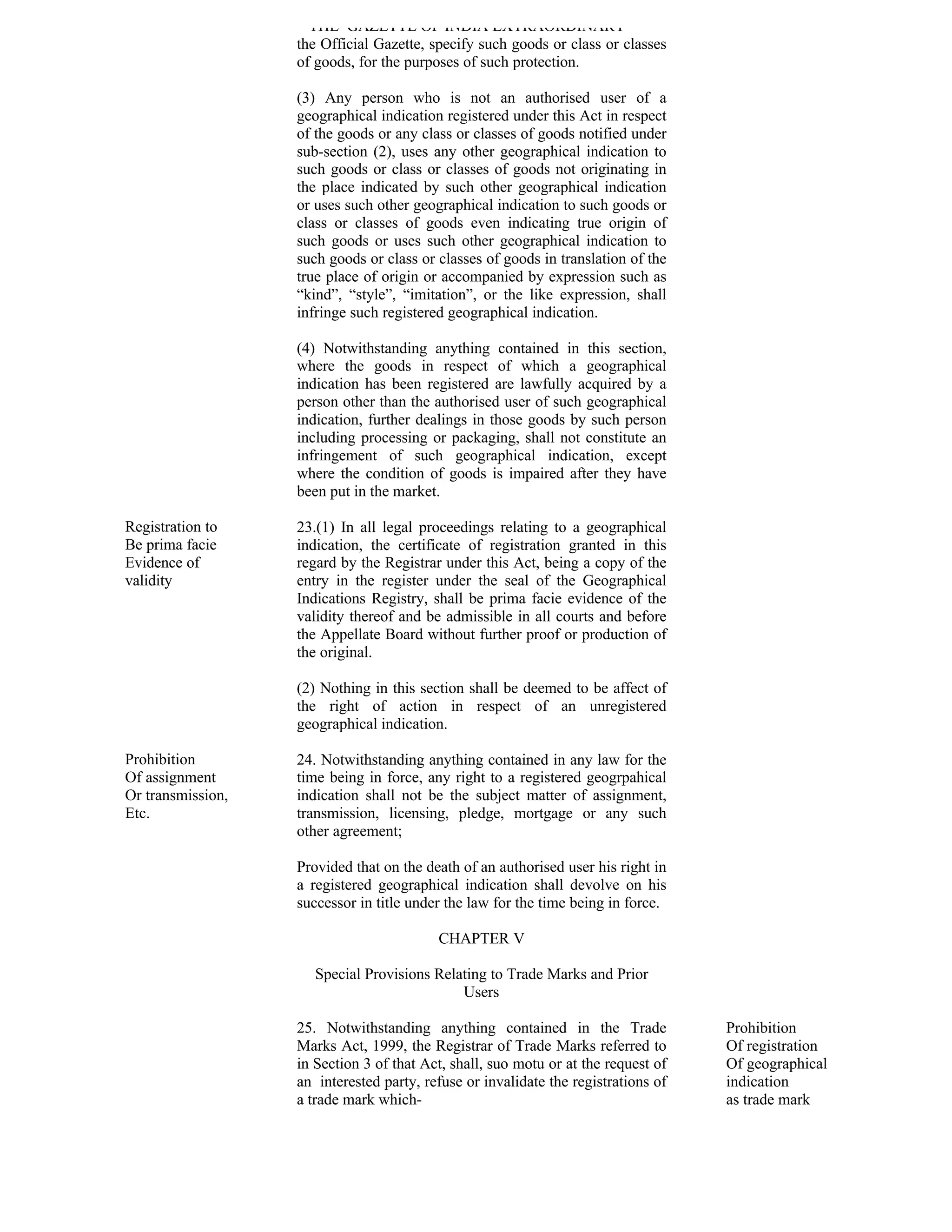 THE GAZETTE OF INDIA EXTRAORDINARY
                   the Official Gazette, specify such goods or class or classes
                   of goods, for the purposes of such protection.

                   (3) Any person who is not an authorised user of a
                   geographical indication registered under this Act in respect
                   of the goods or any class or classes of goods notified under
                   sub-section (2), uses any other geographical indication to
                   such goods or class or classes of goods not originating in
                   the place indicated by such other geographical indication
                   or uses such other geographical indication to such goods or
                   class or classes of goods even indicating true origin of
                   such goods or uses such other geographical indication to
                   such goods or class or classes of goods in translation of the
                   true place of origin or accompanied by expression such as
                   “kind”, “style”, “imitation”, or the like expression, shall
                   infringe such registered geographical indication.

                   (4) Notwithstanding anything contained in this section,
                   where the goods in respect of which a geographical
                   indication has been registered are lawfully acquired by a
                   person other than the authorised user of such geographical
                   indication, further dealings in those goods by such person
                   including processing or packaging, shall not constitute an
                   infringement of such geographical indication, except
                   where the condition of goods is impaired after they have
                   been put in the market.

Registration to    23.(1) In all legal proceedings relating to a geographical
Be prima facie     indication, the certificate of registration granted in this
Evidence of        regard by the Registrar under this Act, being a copy of the
validity           entry in the register under the seal of the Geographical
                   Indications Registry, shall be prima facie evidence of the
                   validity thereof and be admissible in all courts and before
                   the Appellate Board without further proof or production of
                   the original.

                   (2) Nothing in this section shall be deemed to be affect of
                   the right of action in respect of an unregistered
                   geographical indication.

Prohibition        24. Notwithstanding anything contained in any law for the
Of assignment      time being in force, any right to a registered geogrpahical
Or transmission,   indication shall not be the subject matter of assignment,
Etc.               transmission, licensing, pledge, mortgage or any such
                   other agreement;

                   Provided that on the death of an authorised user his right in
                   a registered geographical indication shall devolve on his
                   successor in title under the law for the time being in force.

                                          CHAPTER V

                      Special Provisions Relating to Trade Marks and Prior
                                             Users

                   25. Notwithstanding anything contained in the Trade              Prohibition
                   Marks Act, 1999, the Registrar of Trade Marks referred to        Of registration
                   in Section 3 of that Act, shall, suo motu or at the request of   Of geographical
                   an interested party, refuse or invalidate the registrations of   indication
                   a trade mark which-                                              as trade mark
 