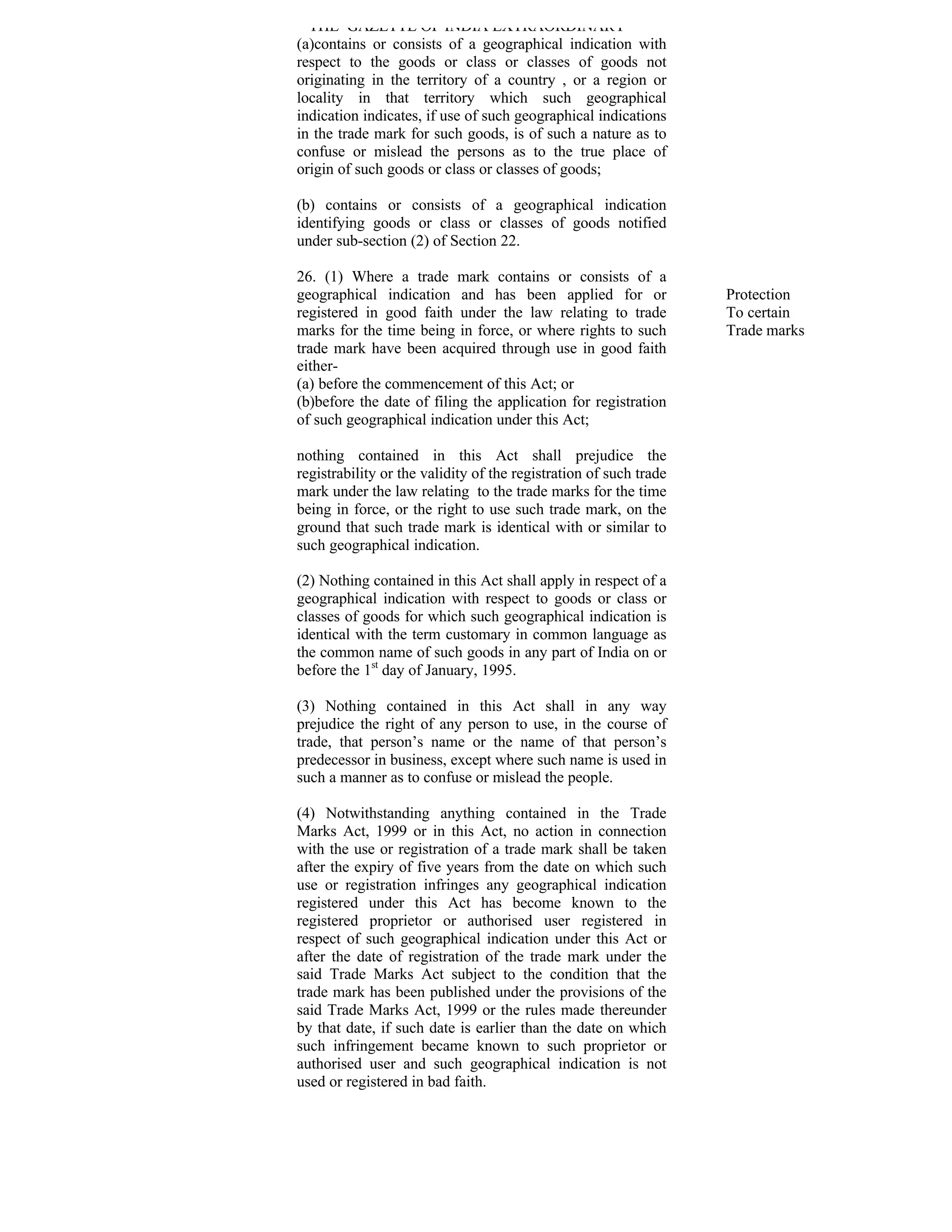 THE GAZETTE OF INDIA EXTRAORDINARY
(a)contains or consists of a geographical indication with
respect to the goods or class or classes of goods not
originating in the territory of a country , or a region or
locality in that territory which such geographical
indication indicates, if use of such geographical indications
in the trade mark for such goods, is of such a nature as to
confuse or mislead the persons as to the true place of
origin of such goods or class or classes of goods;

(b) contains or consists of a geographical indication
identifying goods or class or classes of goods notified
under sub-section (2) of Section 22.

26. (1) Where a trade mark contains or consists of a
geographical indication and has been applied for or                Protection
registered in good faith under the law relating to trade           To certain
marks for the time being in force, or where rights to such         Trade marks
trade mark have been acquired through use in good faith
either-
(a) before the commencement of this Act; or
(b)before the date of filing the application for registration
of such geographical indication under this Act;

nothing contained in this Act shall prejudice the
registrability or the validity of the registration of such trade
mark under the law relating to the trade marks for the time
being in force, or the right to use such trade mark, on the
ground that such trade mark is identical with or similar to
such geographical indication.

(2) Nothing contained in this Act shall apply in respect of a
geographical indication with respect to goods or class or
classes of goods for which such geographical indication is
identical with the term customary in common language as
the common name of such goods in any part of India on or
before the 1st day of January, 1995.

(3) Nothing contained in this Act shall in any way
prejudice the right of any person to use, in the course of
trade, that person’s name or the name of that person’s
predecessor in business, except where such name is used in
such a manner as to confuse or mislead the people.

(4) Notwithstanding anything contained in the Trade
Marks Act, 1999 or in this Act, no action in connection
with the use or registration of a trade mark shall be taken
after the expiry of five years from the date on which such
use or registration infringes any geographical indication
registered under this Act has become known to the
registered proprietor or authorised user registered in
respect of such geographical indication under this Act or
after the date of registration of the trade mark under the
said Trade Marks Act subject to the condition that the
trade mark has been published under the provisions of the
said Trade Marks Act, 1999 or the rules made thereunder
by that date, if such date is earlier than the date on which
such infringement became known to such proprietor or
authorised user and such geographical indication is not
used or registered in bad faith.
 