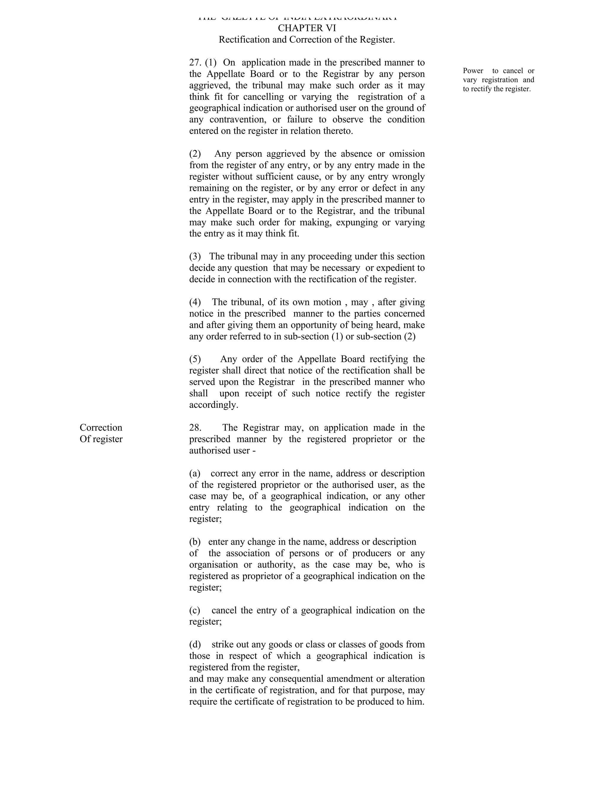 THE GAZETTE OF INDIA EXTRAORDINARY
                                   CHAPTER VI
                    Rectification and Correction of the Register.

              27. (1) On application made in the prescribed manner to
              the Appellate Board or to the Registrar by any person             Power to cancel or
                                                                                vary registration and
              aggrieved, the tribunal may make such order as it may             to rectify the register.
              think fit for cancelling or varying the registration of a
              geographical indication or authorised user on the ground of
              any contravention, or failure to observe the condition
              entered on the register in relation thereto.

              (2) Any person aggrieved by the absence or omission
              from the register of any entry, or by any entry made in the
              register without sufficient cause, or by any entry wrongly
              remaining on the register, or by any error or defect in any
              entry in the register, may apply in the prescribed manner to
              the Appellate Board or to the Registrar, and the tribunal
              may make such order for making, expunging or varying
              the entry as it may think fit.

              (3) The tribunal may in any proceeding under this section
              decide any question that may be necessary or expedient to
              decide in connection with the rectification of the register.

              (4) The tribunal, of its own motion , may , after giving
              notice in the prescribed manner to the parties concerned
              and after giving them an opportunity of being heard, make
              any order referred to in sub-section (1) or sub-section (2)

              (5)     Any order of the Appellate Board rectifying the
              register shall direct that notice of the rectification shall be
              served upon the Registrar in the prescribed manner who
              shall upon receipt of such notice rectify the register
              accordingly.

Correction    28.     The Registrar may, on application made in the
Of register   prescribed manner by the registered proprietor or the
              authorised user -

              (a) correct any error in the name, address or description
              of the registered proprietor or the authorised user, as the
              case may be, of a geographical indication, or any other
              entry relating to the geographical indication on the
              register;

              (b) enter any change in the name, address or description
              of the association of persons or of producers or any
              organisation or authority, as the case may be, who is
              registered as proprietor of a geographical indication on the
              register;

              (c) cancel the entry of a geographical indication on the
              register;

              (d) strike out any goods or class or classes of goods from
              those in respect of which a geographical indication is
              registered from the register,
              and may make any consequential amendment or alteration
              in the certificate of registration, and for that purpose, may
              require the certificate of registration to be produced to him.
 