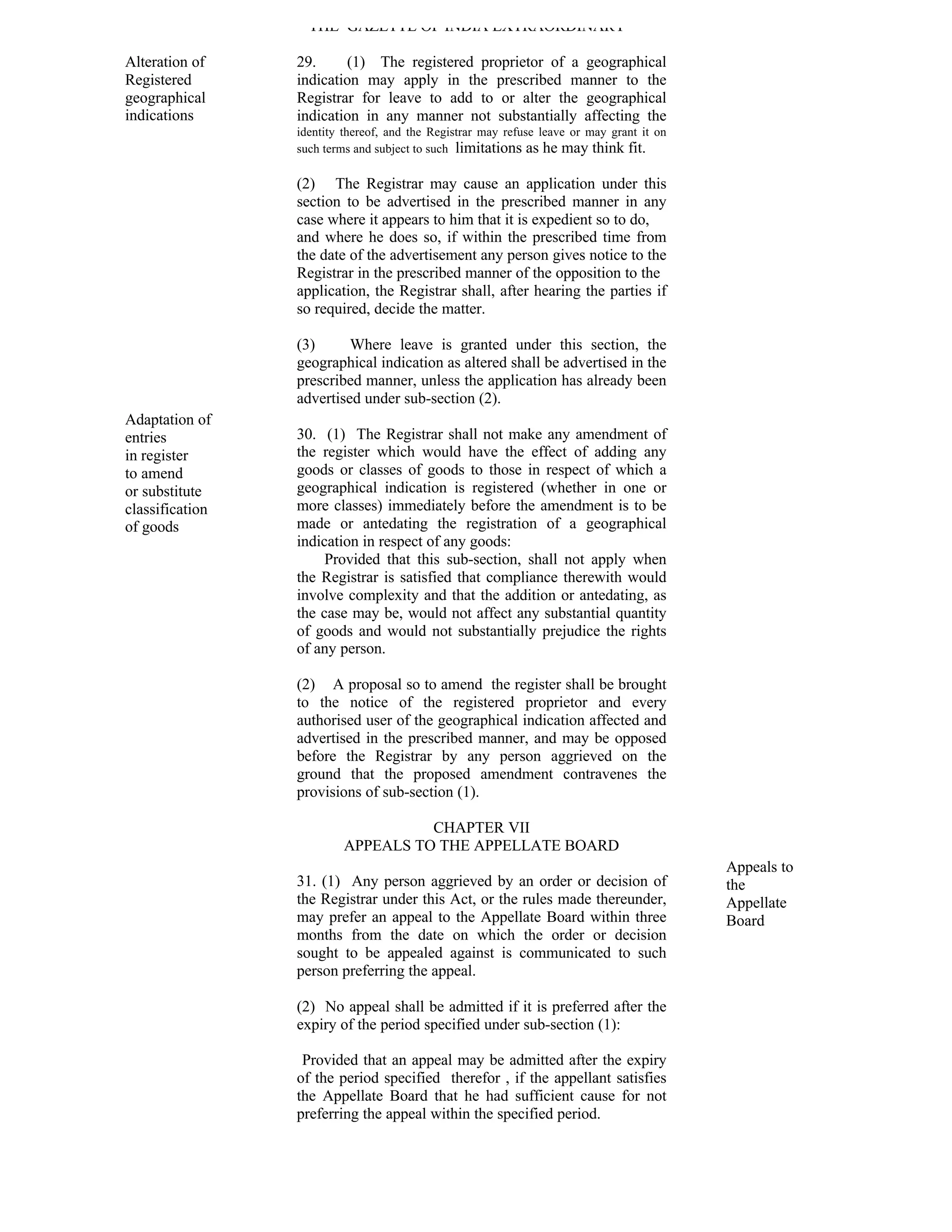 THE GAZETTE OF INDIA EXTRAORDINARY

Alteration of    29.     (1) The registered proprietor of a geographical
Registered       indication may apply in the prescribed manner to the
geographical     Registrar for leave to add to or alter the geographical
indications      indication in any manner not substantially affecting the
                 identity thereof, and the Registrar may refuse leave or may grant it on
                 such terms and subject to such limitations as he may think fit.

                 (2) The Registrar may cause an application under this
                 section to be advertised in the prescribed manner in any
                 case where it appears to him that it is expedient so to do,
                 and where he does so, if within the prescribed time from
                 the date of the advertisement any person gives notice to the
                 Registrar in the prescribed manner of the opposition to the
                 application, the Registrar shall, after hearing the parties if
                 so required, decide the matter.

                 (3)      Where leave is granted under this section, the
                 geographical indication as altered shall be advertised in the
                 prescribed manner, unless the application has already been
                 advertised under sub-section (2).
Adaptation of
entries          30. (1) The Registrar shall not make any amendment of
in register      the register which would have the effect of adding any
to amend         goods or classes of goods to those in respect of which a
or substitute    geographical indication is registered (whether in one or
classification   more classes) immediately before the amendment is to be
of goods         made or antedating the registration of a geographical
                 indication in respect of any goods:
                      Provided that this sub-section, shall not apply when
                 the Registrar is satisfied that compliance therewith would
                 involve complexity and that the addition or antedating, as
                 the case may be, would not affect any substantial quantity
                 of goods and would not substantially prejudice the rights
                 of any person.

                 (2) A proposal so to amend the register shall be brought
                 to the notice of the registered proprietor and every
                 authorised user of the geographical indication affected and
                 advertised in the prescribed manner, and may be opposed
                 before the Registrar by any person aggrieved on the
                 ground that the proposed amendment contravenes the
                 provisions of sub-section (1).

                                    CHAPTER VII
                          APPEALS TO THE APPELLATE BOARD
                                                                                           Appeals to
                 31. (1) Any person aggrieved by an order or decision of                   the
                 the Registrar under this Act, or the rules made thereunder,               Appellate
                 may prefer an appeal to the Appellate Board within three                  Board
                 months from the date on which the order or decision
                 sought to be appealed against is communicated to such
                 person preferring the appeal.

                 (2) No appeal shall be admitted if it is preferred after the
                 expiry of the period specified under sub-section (1):

                  Provided that an appeal may be admitted after the expiry
                 of the period specified therefor , if the appellant satisfies
                 the Appellate Board that he had sufficient cause for not
                 preferring the appeal within the specified period.
 