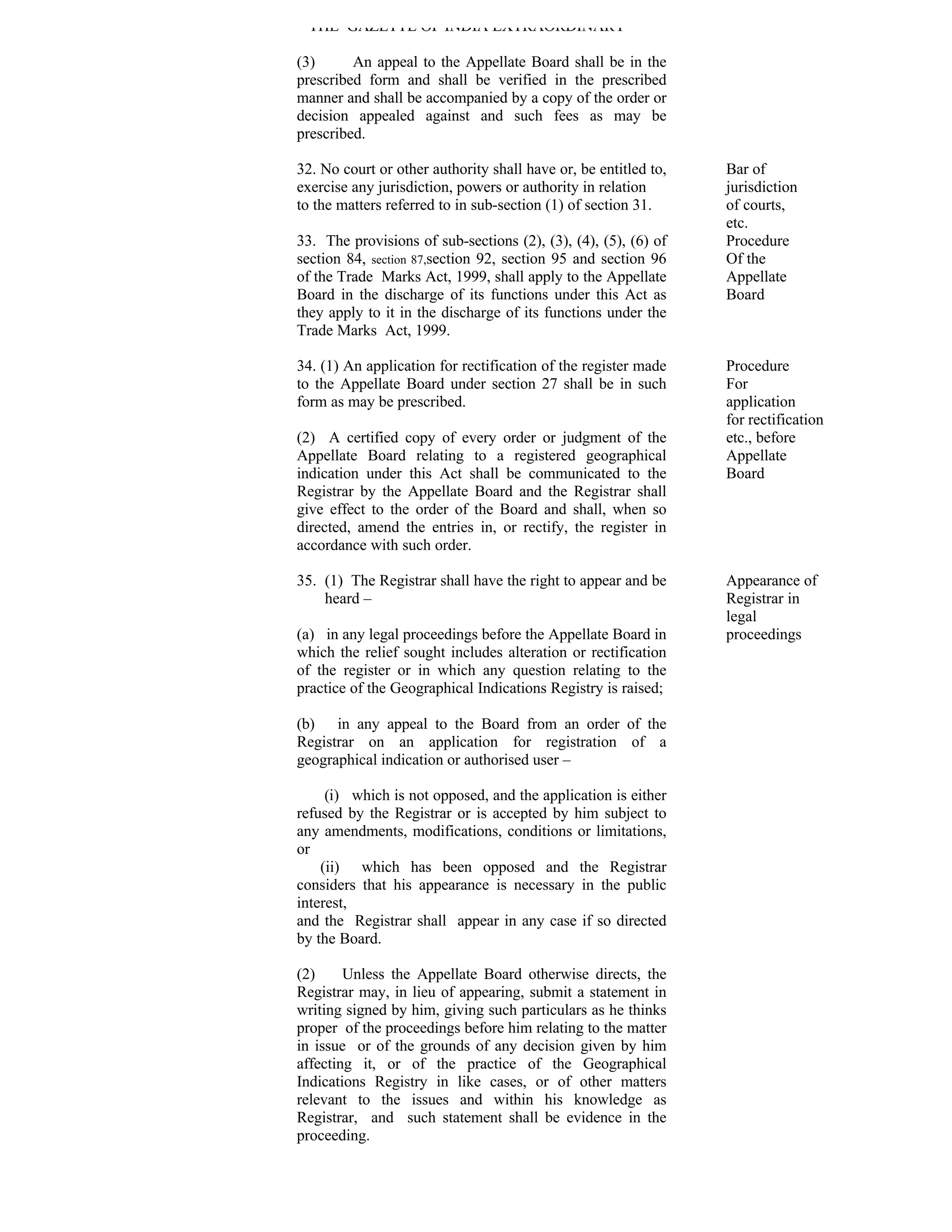 THE GAZETTE OF INDIA EXTRAORDINARY

(3)      An appeal to the Appellate Board shall be in the
prescribed form and shall be verified in the prescribed
manner and shall be accompanied by a copy of the order or
decision appealed against and such fees as may be
prescribed.

32. No court or other authority shall have or, be entitled to,   Bar of
exercise any jurisdiction, powers or authority in relation       jurisdiction
to the matters referred to in sub-section (1) of section 31.     of courts,
                                                                 etc.
33. The provisions of sub-sections (2), (3), (4), (5), (6) of    Procedure
section 84, section 87,section 92, section 95 and section 96     Of the
of the Trade Marks Act, 1999, shall apply to the Appellate       Appellate
Board in the discharge of its functions under this Act as        Board
they apply to it in the discharge of its functions under the
Trade Marks Act, 1999.

34. (1) An application for rectification of the register made    Procedure
to the Appellate Board under section 27 shall be in such         For
form as may be prescribed.                                       application
                                                                 for rectification
(2) A certified copy of every order or judgment of the           etc., before
Appellate Board relating to a registered geographical            Appellate
indication under this Act shall be communicated to the           Board
Registrar by the Appellate Board and the Registrar shall
give effect to the order of the Board and shall, when so
directed, amend the entries in, or rectify, the register in
accordance with such order.

35. (1) The Registrar shall have the right to appear and be      Appearance of
    heard –                                                      Registrar in
                                                                 legal
(a) in any legal proceedings before the Appellate Board in       proceedings
which the relief sought includes alteration or rectification
of the register or in which any question relating to the
practice of the Geographical Indications Registry is raised;

(b) in any appeal to the Board from an order of the
Registrar on an application for registration of a
geographical indication or authorised user –

     (i) which is not opposed, and the application is either
refused by the Registrar or is accepted by him subject to
any amendments, modifications, conditions or limitations,
or
    (ii) which has been opposed and the Registrar
considers that his appearance is necessary in the public
interest,
and the Registrar shall appear in any case if so directed
by the Board.

(2)     Unless the Appellate Board otherwise directs, the
Registrar may, in lieu of appearing, submit a statement in
writing signed by him, giving such particulars as he thinks
proper of the proceedings before him relating to the matter
in issue or of the grounds of any decision given by him
affecting it, or of the practice of the Geographical
Indications Registry in like cases, or of other matters
relevant to the issues and within his knowledge as
Registrar, and such statement shall be evidence in the
proceeding.
 