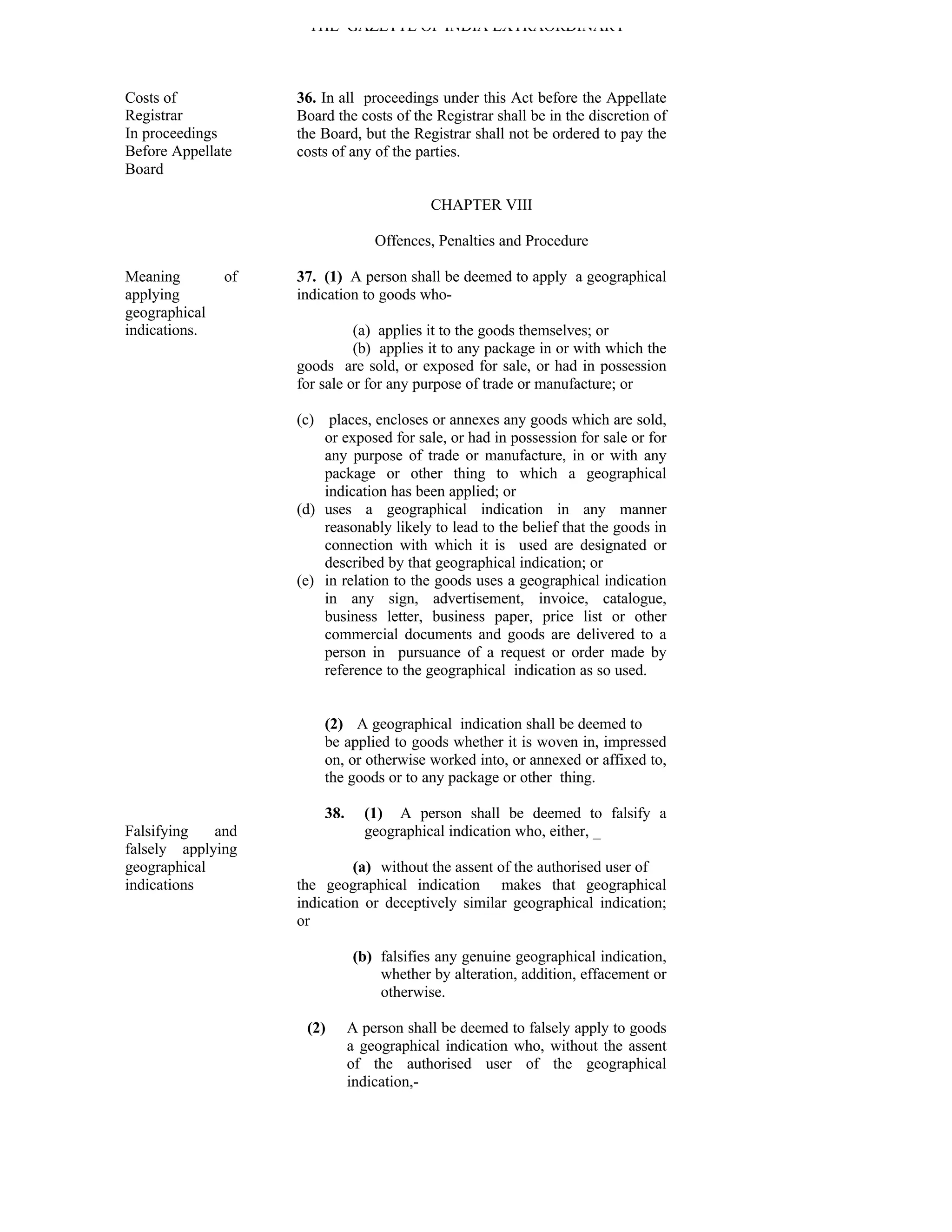 THE GAZETTE OF INDIA EXTRAORDINARY



Costs of            36. In all proceedings under this Act before the Appellate
Registrar           Board the costs of the Registrar shall be in the discretion of
In proceedings      the Board, but the Registrar shall not be ordered to pay the
Before Appellate    costs of any of the parties.
Board

                                           CHAPTER VIII

                                  Offences, Penalties and Procedure

Meaning        of   37. (1) A person shall be deemed to apply a geographical
applying            indication to goods who-
geographical
indications.                  (a) applies it to the goods themselves; or
                              (b) applies it to any package in or with which the
                    goods are sold, or exposed for sale, or had in possession
                    for sale or for any purpose of trade or manufacture; or

                    (c) places, encloses or annexes any goods which are sold,
                        or exposed for sale, or had in possession for sale or for
                        any purpose of trade or manufacture, in or with any
                        package or other thing to which a geographical
                        indication has been applied; or
                    (d) uses a geographical indication in any manner
                        reasonably likely to lead to the belief that the goods in
                        connection with which it is used are designated or
                        described by that geographical indication; or
                    (e) in relation to the goods uses a geographical indication
                        in any sign, advertisement, invoice, catalogue,
                        business letter, business paper, price list or other
                        commercial documents and goods are delivered to a
                        person in pursuance of a request or order made by
                        reference to the geographical indication as so used.


                        (2) A geographical indication shall be deemed to
                        be applied to goods whether it is woven in, impressed
                        on, or otherwise worked into, or annexed or affixed to,
                        the goods or to any package or other thing.

                        38.     (1) A person shall be deemed to falsify a
Falsifying   and                geographical indication who, either, _
falsely applying
geographical                 (a) without the assent of the authorised user of
indications         the geographical indication makes that geographical
                    indication or deceptively similar geographical indication;
                    or

                              (b) falsifies any genuine geographical indication,
                                  whether by alteration, addition, effacement or
                                  otherwise.

                     (2)      A person shall be deemed to falsely apply to goods
                              a geographical indication who, without the assent
                              of the authorised user of the geographical
                              indication,-
 