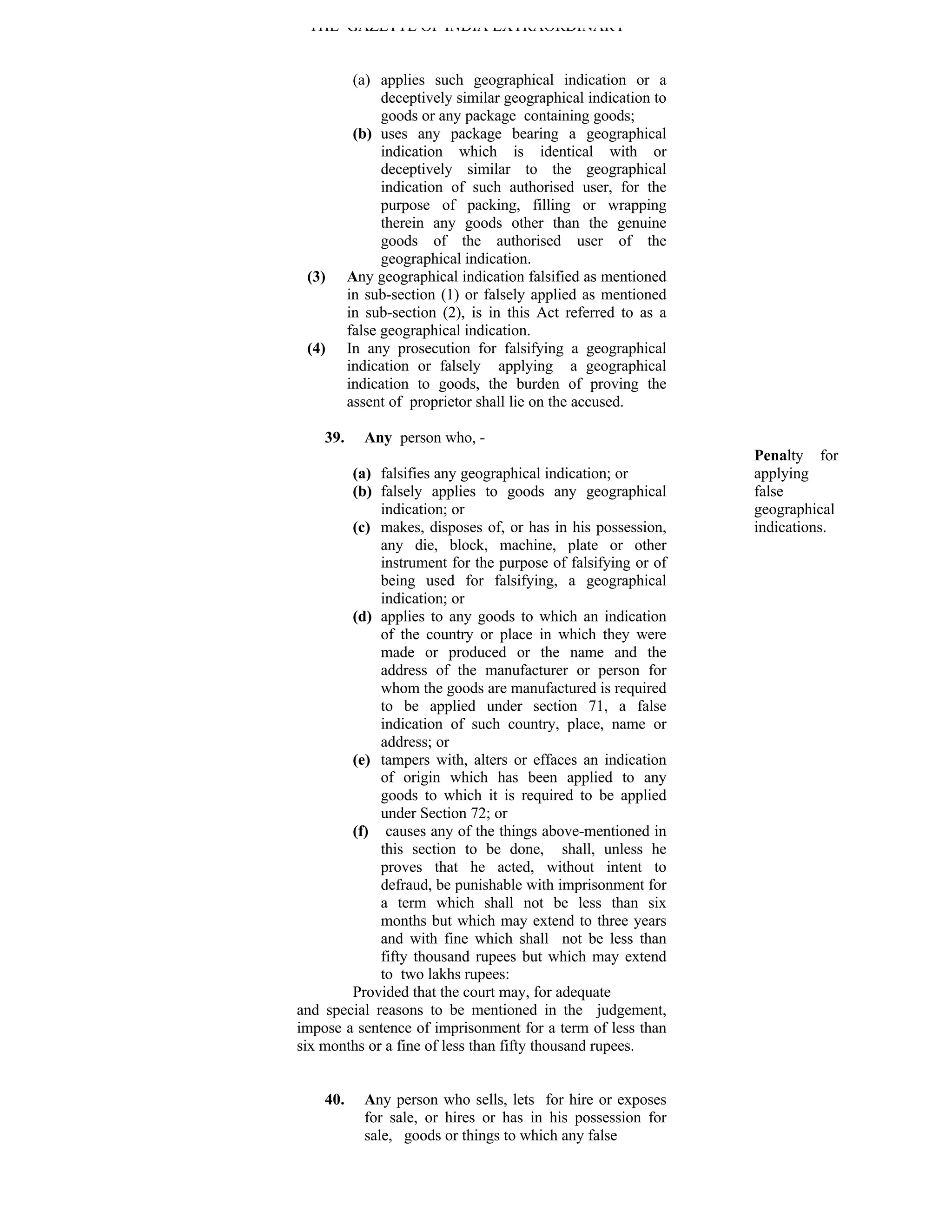 THE GAZETTE OF INDIA EXTRAORDINARY


           (a) applies such geographical indication or a
                deceptively similar geographical indication to
                goods or any package containing goods;
           (b) uses any package bearing a geographical
                indication which is identical with or
                deceptively similar to the geographical
                indication of such authorised user, for the
                purpose of packing, filling or wrapping
                therein any goods other than the genuine
                goods of the authorised user of the
                geographical indication.
 (3)      Any geographical indication falsified as mentioned
          in sub-section (1) or falsely applied as mentioned
          in sub-section (2), is in this Act referred to as a
          false geographical indication.
 (4)      In any prosecution for falsifying a geographical
          indication or falsely applying a geographical
          indication to goods, the burden of proving the
          assent of proprietor shall lie on the accused.

    39.     Any person who, -
                                                                 Penalty for
        (a) falsifies any geographical indication; or            applying
        (b) falsely applies to goods any geographical            false
             indication; or                                      geographical
        (c) makes, disposes of, or has in his possession,        indications.
             any die, block, machine, plate or other
             instrument for the purpose of falsifying or of
             being used for falsifying, a geographical
             indication; or
        (d) applies to any goods to which an indication
             of the country or place in which they were
             made or produced or the name and the
             address of the manufacturer or person for
             whom the goods are manufactured is required
             to be applied under section 71, a false
             indication of such country, place, name or
             address; or
        (e) tampers with, alters or effaces an indication
             of origin which has been applied to any
             goods to which it is required to be applied
             under Section 72; or
        (f) causes any of the things above-mentioned in
             this section to be done, shall, unless he
             proves that he acted, without intent to
             defraud, be punishable with imprisonment for
             a term which shall not be less than six
             months but which may extend to three years
             and with fine which shall not be less than
             fifty thousand rupees but which may extend
             to two lakhs rupees:
        Provided that the court may, for adequate
and special reasons to be mentioned in the judgement,
impose a sentence of imprisonment for a term of less than
six months or a fine of less than fifty thousand rupees.


    40.     Any person who sells, lets for hire or exposes
            for sale, or hires or has in his possession for
            sale, goods or things to which any false
 