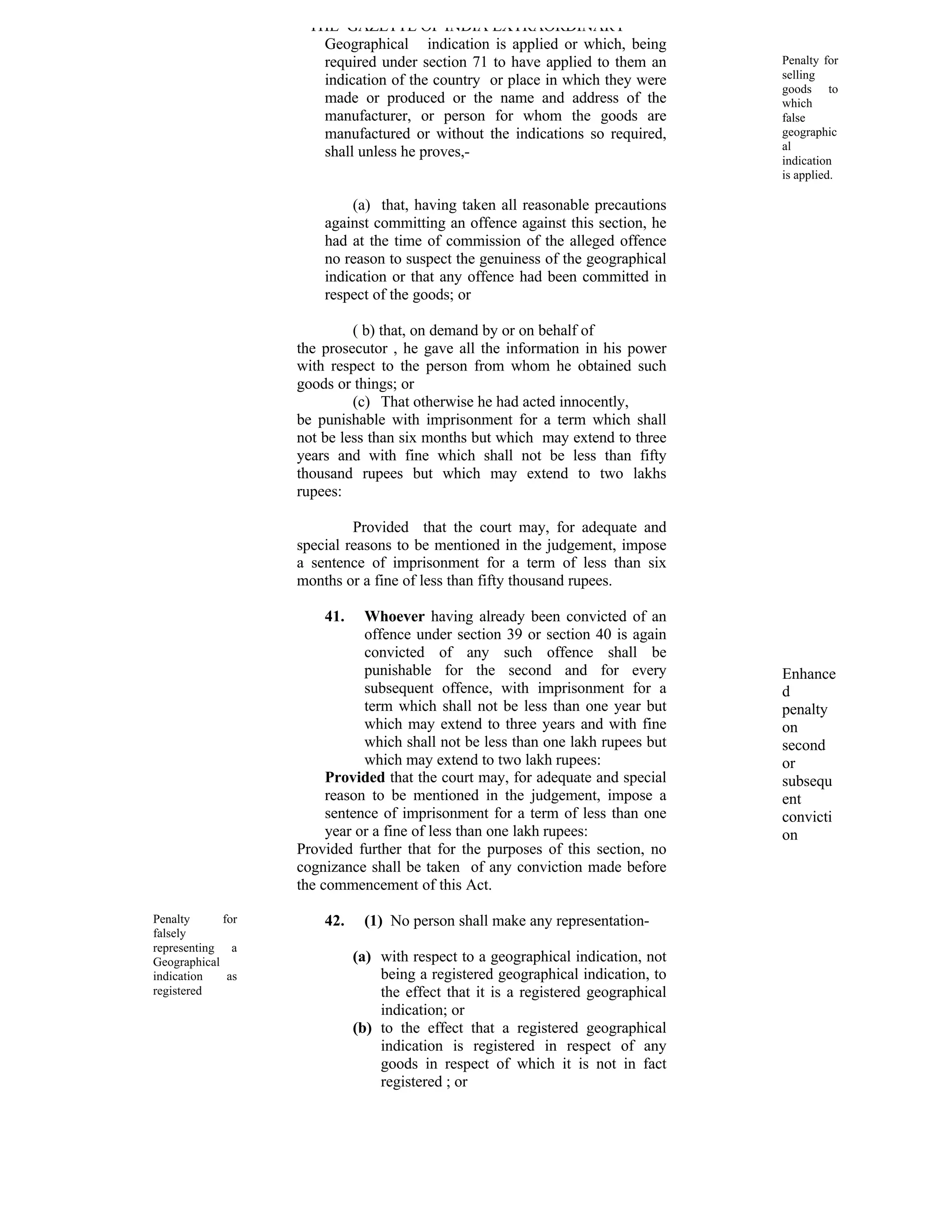 THE GAZETTE OF INDIA EXTRAORDINARY
                      Geographical indication is applied or which, being
                      required under section 71 to have applied to them an         Penalty for
                      indication of the country or place in which they were        selling
                                                                                   goods to
                      made or produced or the name and address of the              which
                      manufacturer, or person for whom the goods are               false
                      manufactured or without the indications so required,         geographic
                                                                                   al
                      shall unless he proves,-
                                                                                   indication
                                                                                   is applied.

                            (a) that, having taken all reasonable precautions
                       against committing an offence against this section, he
                       had at the time of commission of the alleged offence
                       no reason to suspect the genuiness of the geographical
                       indication or that any offence had been committed in
                       respect of the goods; or

                            ( b) that, on demand by or on behalf of
                   the prosecutor , he gave all the information in his power
                   with respect to the person from whom he obtained such
                   goods or things; or
                            (c) That otherwise he had acted innocently,
                   be punishable with imprisonment for a term which shall
                   not be less than six months but which may extend to three
                   years and with fine which shall not be less than fifty
                   thousand rupees but which may extend to two lakhs
                   rupees:

                            Provided that the court may, for adequate and
                   special reasons to be mentioned in the judgement, impose
                   a sentence of imprisonment for a term of less than six
                   months or a fine of less than fifty thousand rupees.

                       41.    Whoever having already been convicted of an
                              offence under section 39 or section 40 is again
                              convicted of any such offence shall be
                              punishable for the second and for every              Enhance
                              subsequent offence, with imprisonment for a          d
                              term which shall not be less than one year but       penalty
                              which may extend to three years and with fine        on
                              which shall not be less than one lakh rupees but     second
                              which may extend to two lakh rupees:                 or
                        Provided that the court may, for adequate and special      subsequ
                        reason to be mentioned in the judgement, impose a          ent
                        sentence of imprisonment for a term of less than one       convicti
                        year or a fine of less than one lakh rupees:               on
                   Provided further that for the purposes of this section, no
                   cognizance shall be taken of any conviction made before
                   the commencement of this Act.

Penalty      for       42.    (1) No person shall make any representation-
falsely
representing a
Geographical                 (a) with respect to a geographical indication, not
indication    as                 being a registered geographical indication, to
registered                       the effect that it is a registered geographical
                                 indication; or
                             (b) to the effect that a registered geographical
                                 indication is registered in respect of any
                                 goods in respect of which it is not in fact
                                 registered ; or
 