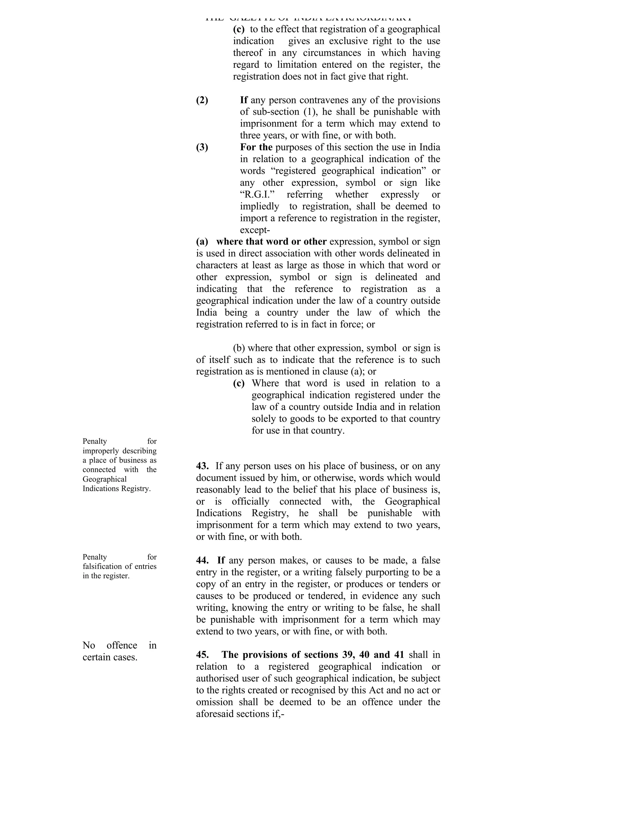 THE GAZETTE OF INDIA EXTRAORDINARY
                                  (c) to the effect that registration of a geographical
                                  indication gives an exclusive right to the use
                                  thereof in any circumstances in which having
                                  regard to limitation entered on the register, the
                                  registration does not in fact give that right.

                           (2)        If any person contravenes any of the provisions
                                      of sub-section (1), he shall be punishable with
                                      imprisonment for a term which may extend to
                                      three years, or with fine, or with both.
                           (3)        For the purposes of this section the use in India
                                      in relation to a geographical indication of the
                                      words “registered geographical indication” or
                                      any other expression, symbol or sign like
                                      “R.G.I.” referring whether expressly or
                                      impliedly to registration, shall be deemed to
                                      import a reference to registration in the register,
                                      except-
                           (a) where that word or other expression, symbol or sign
                           is used in direct association with other words delineated in
                           characters at least as large as those in which that word or
                           other expression, symbol or sign is delineated and
                           indicating that the reference to registration as a
                           geographical indication under the law of a country outside
                           India being a country under the law of which the
                           registration referred to is in fact in force; or

                                     (b) where that other expression, symbol or sign is
                           of itself such as to indicate that the reference is to such
                           registration as is mentioned in clause (a); or
                                     (c) Where that word is used in relation to a
                                          geographical indication registered under the
                                          law of a country outside India and in relation
                                          solely to goods to be exported to that country
                                          for use in that country.
Penalty             for
improperly describing
a place of business as
connected with the         43. If any person uses on his place of business, or on any
Geographical               document issued by him, or otherwise, words which would
Indications Registry.      reasonably lead to the belief that his place of business is,
                           or is officially connected with, the Geographical
                           Indications Registry, he shall be punishable with
                           imprisonment for a term which may extend to two years,
                           or with fine, or with both.
Penalty              for   44. If any person makes, or causes to be made, a false
falsification of entries
in the register.           entry in the register, or a writing falsely purporting to be a
                           copy of an entry in the register, or produces or tenders or
                           causes to be produced or tendered, in evidence any such
                           writing, knowing the entry or writing to be false, he shall
                           be punishable with imprisonment for a term which may
                           extend to two years, or with fine, or with both.
No offence           in
certain cases.             45. The provisions of sections 39, 40 and 41 shall in
                           relation to a registered geographical indication or
                           authorised user of such geographical indication, be subject
                           to the rights created or recognised by this Act and no act or
                           omission shall be deemed to be an offence under the
                           aforesaid sections if,-
 