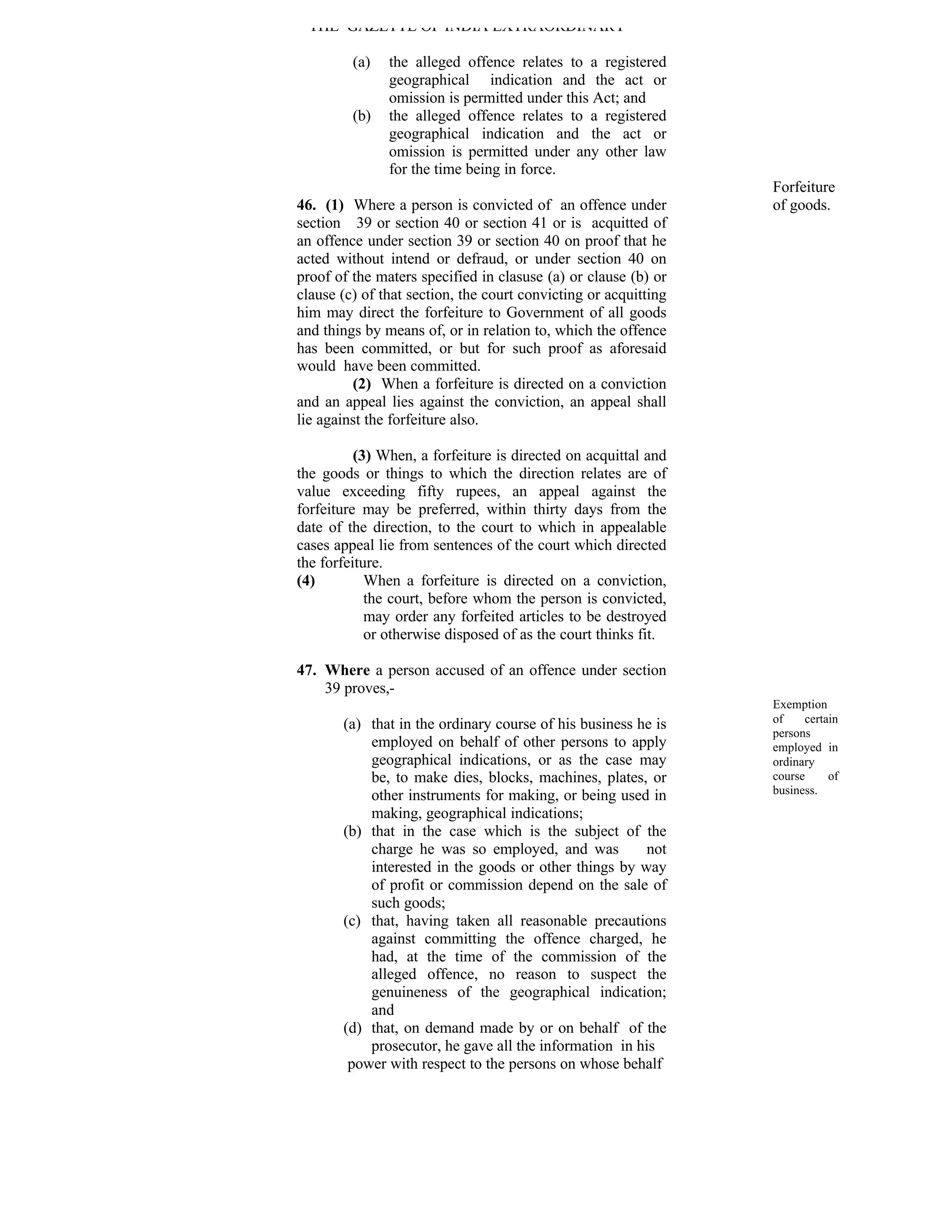 THE GAZETTE OF INDIA EXTRAORDINARY

         (a)   the alleged offence relates to a registered
               geographical indication and the act or
               omission is permitted under this Act; and
         (b)   the alleged offence relates to a registered
               geographical indication and the act or
               omission is permitted under any other law
               for the time being in force.
                                                                 Forfeiture
46. (1) Where a person is convicted of an offence under          of goods.
section 39 or section 40 or section 41 or is acquitted of
an offence under section 39 or section 40 on proof that he
acted without intend or defraud, or under section 40 on
proof of the maters specified in clasuse (a) or clause (b) or
clause (c) of that section, the court convicting or acquitting
him may direct the forfeiture to Government of all goods
and things by means of, or in relation to, which the offence
has been committed, or but for such proof as aforesaid
would have been committed.
         (2) When a forfeiture is directed on a conviction
and an appeal lies against the conviction, an appeal shall
lie against the forfeiture also.

          (3) When, a forfeiture is directed on acquittal and
the goods or things to which the direction relates are of
value exceeding fifty rupees, an appeal against the
forfeiture may be preferred, within thirty days from the
date of the direction, to the court to which in appealable
cases appeal lie from sentences of the court which directed
the forfeiture.
(4)         When a forfeiture is directed on a conviction,
            the court, before whom the person is convicted,
            may order any forfeited articles to be destroyed
            or otherwise disposed of as the court thinks fit.

47. Where a person accused of an offence under section
    39 proves,-
                                                                 Exemption
       (a) that in the ordinary course of his business he is     of    certain
                                                                 persons
           employed on behalf of other persons to apply          employed in
           geographical indications, or as the case may          ordinary
           be, to make dies, blocks, machines, plates, or        course     of
           other instruments for making, or being used in        business.
           making, geographical indications;
       (b) that in the case which is the subject of the
           charge he was so employed, and was           not
           interested in the goods or other things by way
           of profit or commission depend on the sale of
           such goods;
       (c) that, having taken all reasonable precautions
           against committing the offence charged, he
           had, at the time of the commission of the
           alleged offence, no reason to suspect the
           genuineness of the geographical indication;
           and
       (d) that, on demand made by or on behalf of the
           prosecutor, he gave all the information in his
        power with respect to the persons on whose behalf
 