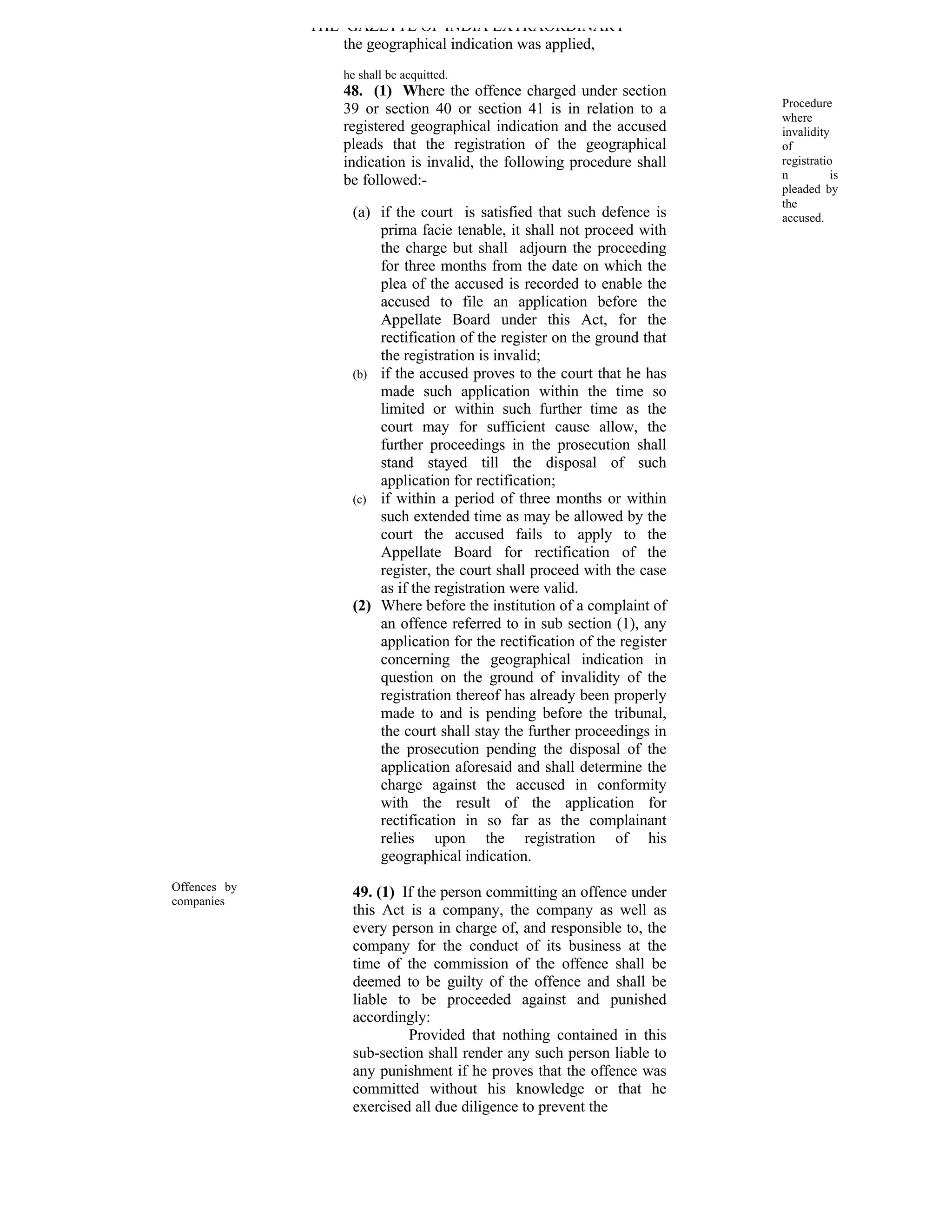 THE GAZETTE OF INDIA EXTRAORDINARY
                  the geographical indication was applied,
                  he shall be acquitted.
                  48. (1) Where the offence charged under section
                                                                            Procedure
                  39 or section 40 or section 41 is in relation to a
                                                                            where
                  registered geographical indication and the accused        invalidity
                  pleads that the registration of the geographical          of
                  indication is invalid, the following procedure shall      registratio
                  be followed:-                                             n          is
                                                                            pleaded by
                                                                            the
                    (a) if the court is satisfied that such defence is      accused.
                        prima facie tenable, it shall not proceed with
                        the charge but shall adjourn the proceeding
                        for three months from the date on which the
                        plea of the accused is recorded to enable the
                        accused to file an application before the
                        Appellate Board under this Act, for the
                        rectification of the register on the ground that
                        the registration is invalid;
                    (b) if the accused proves to the court that he has
                        made such application within the time so
                        limited or within such further time as the
                        court may for sufficient cause allow, the
                        further proceedings in the prosecution shall
                        stand stayed till the disposal of such
                        application for rectification;
                    (c) if within a period of three months or within
                        such extended time as may be allowed by the
                        court the accused fails to apply to the
                        Appellate Board for rectification of the
                        register, the court shall proceed with the case
                        as if the registration were valid.
                    (2) Where before the institution of a complaint of
                        an offence referred to in sub section (1), any
                        application for the rectification of the register
                        concerning the geographical indication in
                        question on the ground of invalidity of the
                        registration thereof has already been properly
                        made to and is pending before the tribunal,
                        the court shall stay the further proceedings in
                        the prosecution pending the disposal of the
                        application aforesaid and shall determine the
                        charge against the accused in conformity
                        with the result of the application for
                        rectification in so far as the complainant
                        relies upon the registration of his
                        geographical indication.
Offences by         49. (1) If the person committing an offence under
companies
                    this Act is a company, the company as well as
                    every person in charge of, and responsible to, the
                    company for the conduct of its business at the
                    time of the commission of the offence shall be
                    deemed to be guilty of the offence and shall be
                    liable to be proceeded against and punished
                    accordingly:
                             Provided that nothing contained in this
                    sub-section shall render any such person liable to
                    any punishment if he proves that the offence was
                    committed without his knowledge or that he
                    exercised all due diligence to prevent the
 