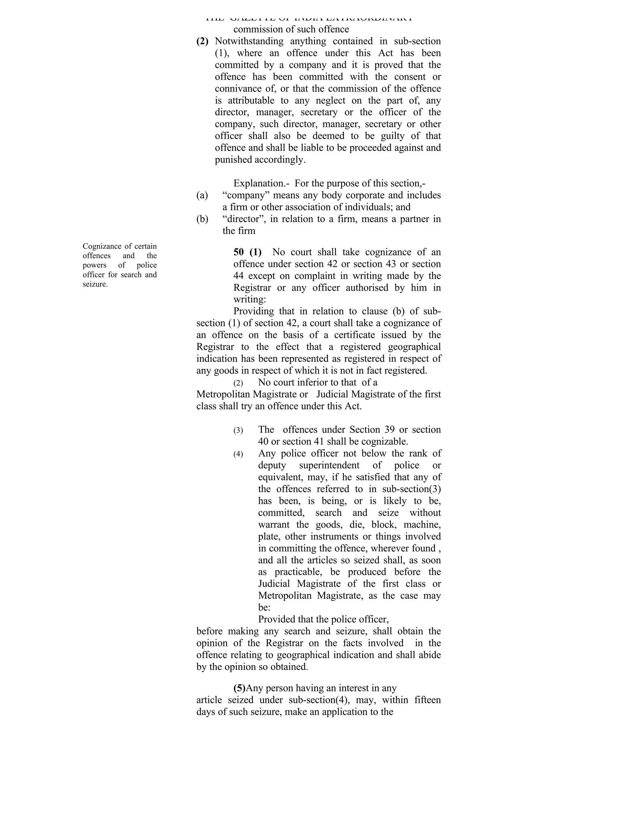 THE GAZETTE OF INDIA EXTRAORDINARY
                                  commission of such offence
                         (2) Notwithstanding anything contained in sub-section
                             (1), where an offence under this Act has been
                             committed by a company and it is proved that the
                             offence has been committed with the consent or
                             connivance of, or that the commission of the offence
                             is attributable to any neglect on the part of, any
                             director, manager, secretary or the officer of the
                             company, such director, manager, secretary or other
                             officer shall also be deemed to be guilty of that
                             offence and shall be liable to be proceeded against and
                             punished accordingly.

                                  Explanation.- For the purpose of this section,-
                         (a)   “company” means any body corporate and includes
                               a firm or other association of individuals; and
                         (b)   “director”, in relation to a firm, means a partner in
                               the firm
Cognizance of certain
offences and the                  50 (1) No court shall take cognizance of an
powers of police                  offence under section 42 or section 43 or section
officer for search and            44 except on complaint in writing made by the
seizure.
                                  Registrar or any officer authorised by him in
                                  writing:
                                  Providing that in relation to clause (b) of sub-
                         section (1) of section 42, a court shall take a cognizance of
                         an offence on the basis of a certificate issued by the
                         Registrar to the effect that a registered geographical
                         indication has been represented as registered in respect of
                         any goods in respect of which it is not in fact registered.
                                  (2)     No court inferior to that of a
                         Metropolitan Magistrate or Judicial Magistrate of the first
                         class shall try an offence under this Act.

                                  (3)   The offences under Section 39 or section
                                        40 or section 41 shall be cognizable.
                                  (4)   Any police officer not below the rank of
                                        deputy superintendent of police or
                                        equivalent, may, if he satisfied that any of
                                        the offences referred to in sub-section(3)
                                        has been, is being, or is likely to be,
                                        committed, search and seize without
                                        warrant the goods, die, block, machine,
                                        plate, other instruments or things involved
                                        in committing the offence, wherever found ,
                                        and all the articles so seized shall, as soon
                                        as practicable, be produced before the
                                        Judicial Magistrate of the first class or
                                        Metropolitan Magistrate, as the case may
                                        be:
                                        Provided that the police officer,
                         before making any search and seizure, shall obtain the
                         opinion of the Registrar on the facts involved in the
                         offence relating to geographical indication and shall abide
                         by the opinion so obtained.

                                  (5)Any person having an interest in any
                         article seized under sub-section(4), may, within fifteen
                         days of such seizure, make an application to the
 