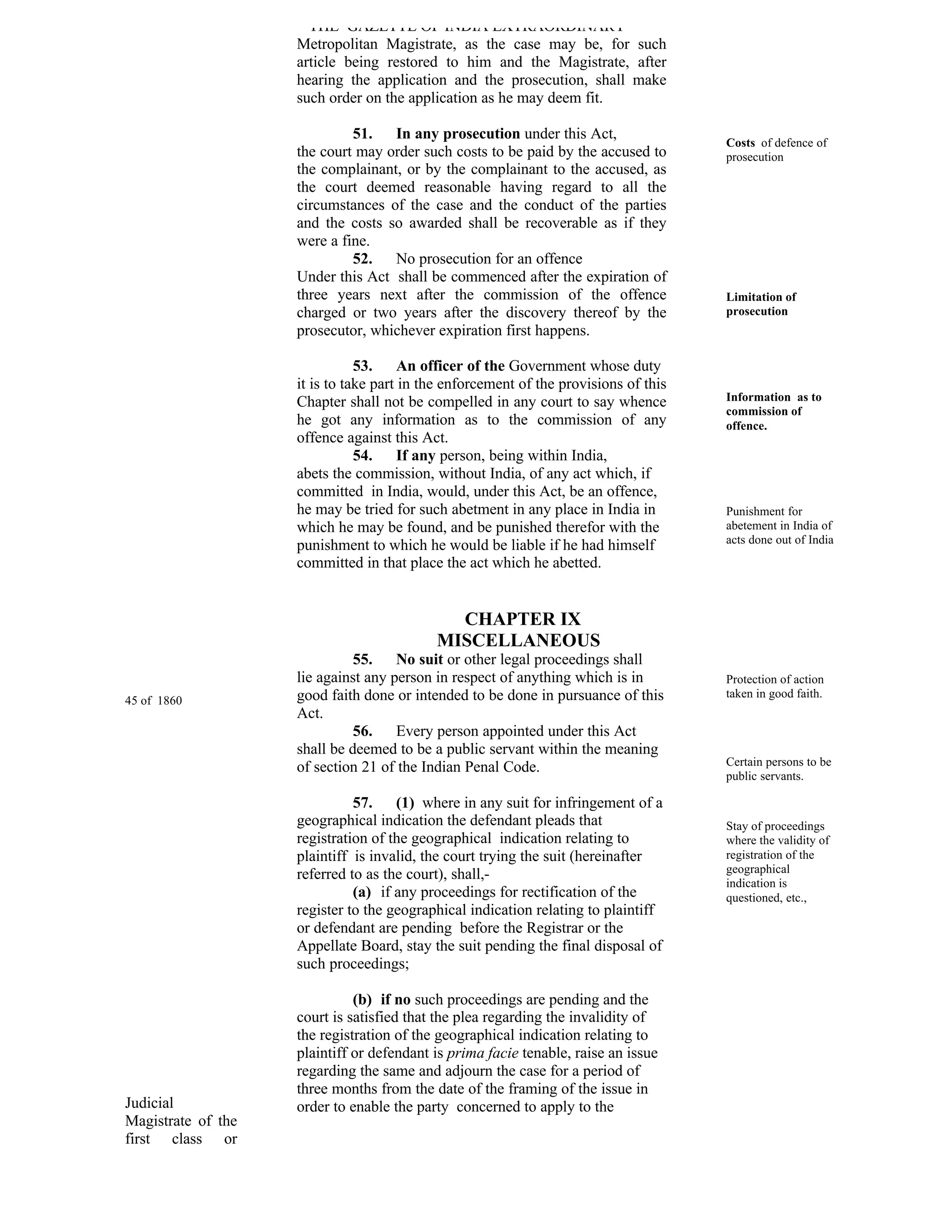 THE GAZETTE OF INDIA EXTRAORDINARY
                    Metropolitan Magistrate, as the case may be, for such
                    article being restored to him and the Magistrate, after
                    hearing the application and the prosecution, shall make
                    such order on the application as he may deem fit.

                             51.   In any prosecution under this Act,
                                                                                      Costs of defence of
                    the court may order such costs to be paid by the accused to       prosecution
                    the complainant, or by the complainant to the accused, as
                    the court deemed reasonable having regard to all the
                    circumstances of the case and the conduct of the parties
                    and the costs so awarded shall be recoverable as if they
                    were a fine.
                             52.   No prosecution for an offence
                    Under this Act shall be commenced after the expiration of
                    three years next after the commission of the offence              Limitation of
                    charged or two years after the discovery thereof by the           prosecution
                    prosecutor, whichever expiration first happens.

                               53.     An officer of the Government whose duty
                    it is to take part in the enforcement of the provisions of this
                    Chapter shall not be compelled in any court to say whence         Information as to
                                                                                      commission of
                    he got any information as to the commission of any                offence.
                    offence against this Act.
                               54.     If any person, being within India,
                    abets the commission, without India, of any act which, if
                    committed in India, would, under this Act, be an offence,
                    he may be tried for such abetment in any place in India in        Punishment for
                    which he may be found, and be punished therefor with the          abetement in India of
                                                                                      acts done out of India
                    punishment to which he would be liable if he had himself
                    committed in that place the act which he abetted.


                                             CHAPTER IX
                                           MISCELLANEOUS
                              55.    No suit or other legal proceedings shall
                    lie against any person in respect of anything which is in         Protection of action
                    good faith done or intended to be done in pursuance of this       taken in good faith.
45 of 1860
                    Act.
                              56.    Every person appointed under this Act
                    shall be deemed to be a public servant within the meaning
                    of section 21 of the Indian Penal Code.                           Certain persons to be
                                                                                      public servants.

                              57.    (1) where in any suit for infringement of a
                    geographical indication the defendant pleads that                 Stay of proceedings
                    registration of the geographical indication relating to           where the validity of
                    plaintiff is invalid, the court trying the suit (hereinafter      registration of the
                    referred to as the court), shall,-                                geographical
                                                                                      indication is
                              (a) if any proceedings for rectification of the         questioned, etc.,
                    register to the geographical indication relating to plaintiff
                    or defendant are pending before the Registrar or the
                    Appellate Board, stay the suit pending the final disposal of
                    such proceedings;

                              (b) if no such proceedings are pending and the
                    court is satisfied that the plea regarding the invalidity of
                    the registration of the geographical indication relating to
                    plaintiff or defendant is prima facie tenable, raise an issue
                    regarding the same and adjourn the case for a period of
                    three months from the date of the framing of the issue in
Judicial            order to enable the party concerned to apply to the
Magistrate of the
first class or
 