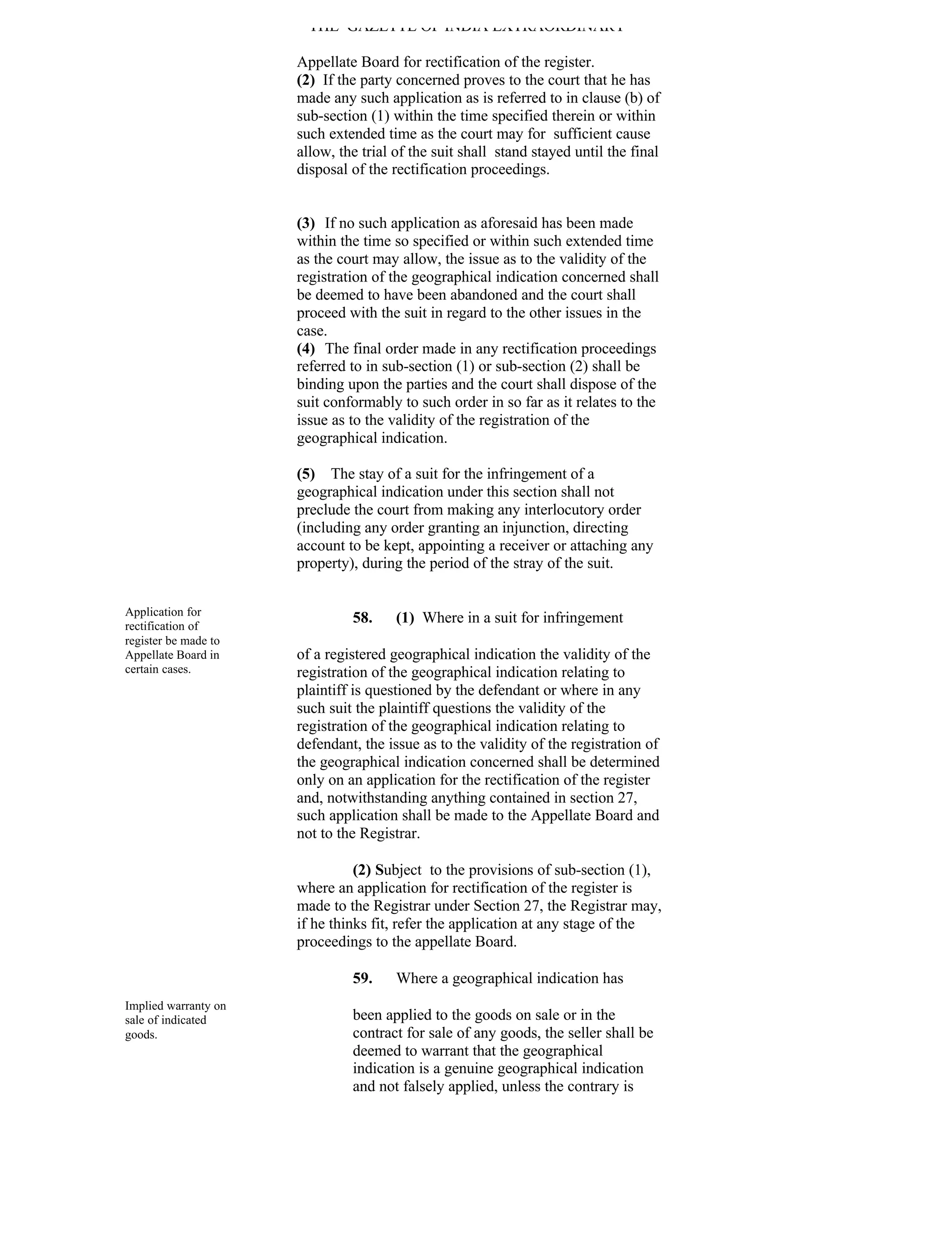 THE GAZETTE OF INDIA EXTRAORDINARY

                      Appellate Board for rectification of the register.
                      (2) If the party concerned proves to the court that he has
                      made any such application as is referred to in clause (b) of
                      sub-section (1) within the time specified therein or within
                      such extended time as the court may for sufficient cause
                      allow, the trial of the suit shall stand stayed until the final
                      disposal of the rectification proceedings.


                      (3) If no such application as aforesaid has been made
                      within the time so specified or within such extended time
                      as the court may allow, the issue as to the validity of the
                      registration of the geographical indication concerned shall
                      be deemed to have been abandoned and the court shall
                      proceed with the suit in regard to the other issues in the
                      case.
                      (4) The final order made in any rectification proceedings
                      referred to in sub-section (1) or sub-section (2) shall be
                      binding upon the parties and the court shall dispose of the
                      suit conformably to such order in so far as it relates to the
                      issue as to the validity of the registration of the
                      geographical indication.

                      (5) The stay of a suit for the infringement of a
                      geographical indication under this section shall not
                      preclude the court from making any interlocutory order
                      (including any order granting an injunction, directing
                      account to be kept, appointing a receiver or attaching any
                      property), during the period of the stray of the suit.


Application for
rectification of
                               58.     (1) Where in a suit for infringement
register be made to
Appellate Board in    of a registered geographical indication the validity of the
certain cases.        registration of the geographical indication relating to
                      plaintiff is questioned by the defendant or where in any
                      such suit the plaintiff questions the validity of the
                      registration of the geographical indication relating to
                      defendant, the issue as to the validity of the registration of
                      the geographical indication concerned shall be determined
                      only on an application for the rectification of the register
                      and, notwithstanding anything contained in section 27,
                      such application shall be made to the Appellate Board and
                      not to the Registrar.

                                (2) Subject to the provisions of sub-section (1),
                      where an application for rectification of the register is
                      made to the Registrar under Section 27, the Registrar may,
                      if he thinks fit, refer the application at any stage of the
                      proceedings to the appellate Board.

                               59.     Where a geographical indication has
Implied warranty on
sale of indicated              been applied to the goods on sale or in the
goods.                         contract for sale of any goods, the seller shall be
                               deemed to warrant that the geographical
                               indication is a genuine geographical indication
                               and not falsely applied, unless the contrary is
 