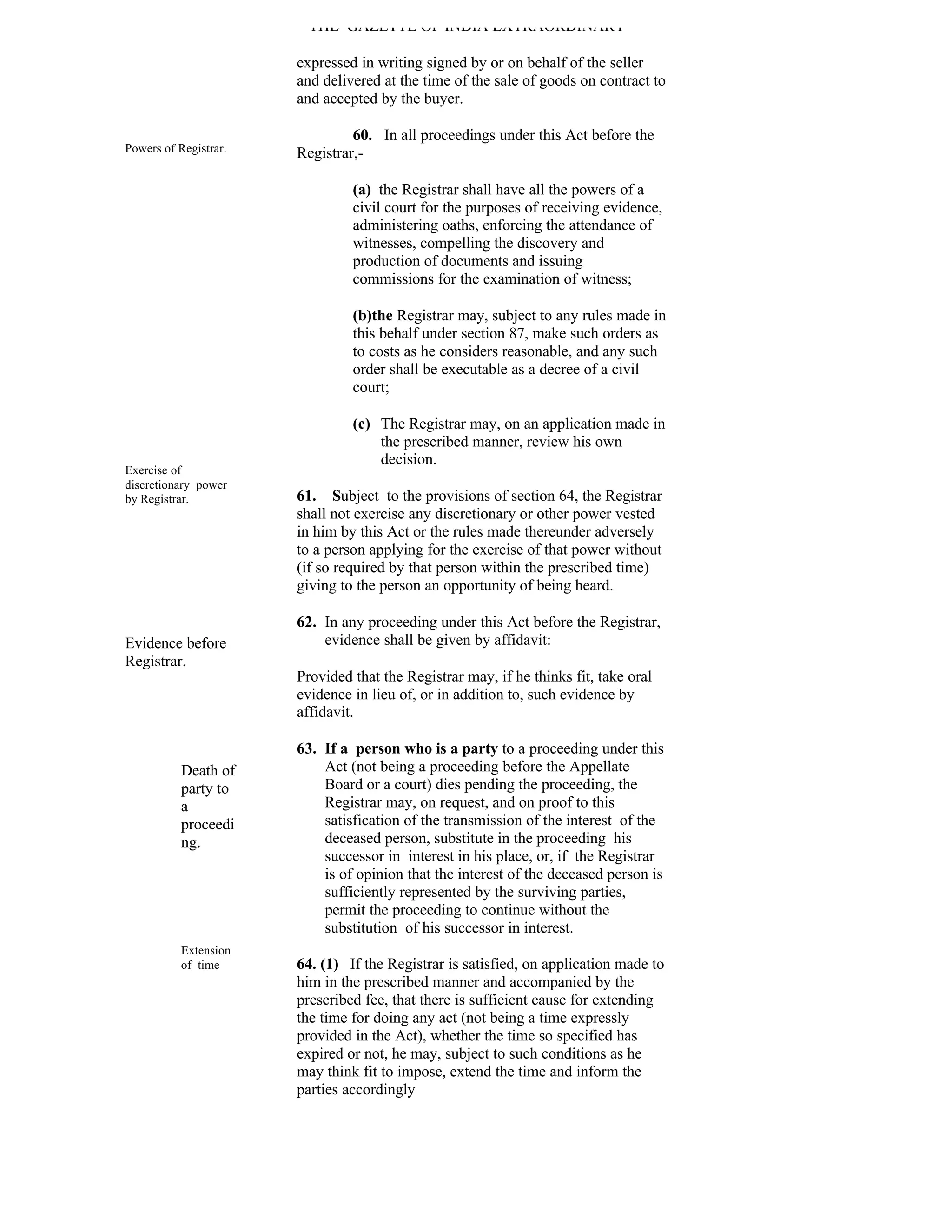 THE GAZETTE OF INDIA EXTRAORDINARY

                       expressed in writing signed by or on behalf of the seller
                       and delivered at the time of the sale of goods on contract to
                       and accepted by the buyer.

                                60. In all proceedings under this Act before the
Powers of Registrar.   Registrar,-

                                (a) the Registrar shall have all the powers of a
                                civil court for the purposes of receiving evidence,
                                administering oaths, enforcing the attendance of
                                witnesses, compelling the discovery and
                                production of documents and issuing
                                commissions for the examination of witness;

                                (b)the Registrar may, subject to any rules made in
                                this behalf under section 87, make such orders as
                                to costs as he considers reasonable, and any such
                                order shall be executable as a decree of a civil
                                court;

                                (c) The Registrar may, on an application made in
                                    the prescribed manner, review his own
                                    decision.
Exercise of
discretionary power
by Registrar.          61. Subject to the provisions of section 64, the Registrar
                       shall not exercise any discretionary or other power vested
                       in him by this Act or the rules made thereunder adversely
                       to a person applying for the exercise of that power without
                       (if so required by that person within the prescribed time)
                       giving to the person an opportunity of being heard.

                       62. In any proceeding under this Act before the Registrar,
Evidence before            evidence shall be given by affidavit:
Registrar.
                       Provided that the Registrar may, if he thinks fit, take oral
                       evidence in lieu of, or in addition to, such evidence by
                       affidavit.

                       63. If a person who is a party to a proceeding under this
           Death of        Act (not being a proceeding before the Appellate
           party to        Board or a court) dies pending the proceeding, the
           a               Registrar may, on request, and on proof to this
           proceedi        satisfication of the transmission of the interest of the
           ng.             deceased person, substitute in the proceeding his
                           successor in interest in his place, or, if the Registrar
                           is of opinion that the interest of the deceased person is
                           sufficiently represented by the surviving parties,
                           permit the proceeding to continue without the
                           substitution of his successor in interest.
           Extension
           of time     64. (1) If the Registrar is satisfied, on application made to
                       him in the prescribed manner and accompanied by the
                       prescribed fee, that there is sufficient cause for extending
                       the time for doing any act (not being a time expressly
                       provided in the Act), whether the time so specified has
                       expired or not, he may, subject to such conditions as he
                       may think fit to impose, extend the time and inform the
                       parties accordingly
 