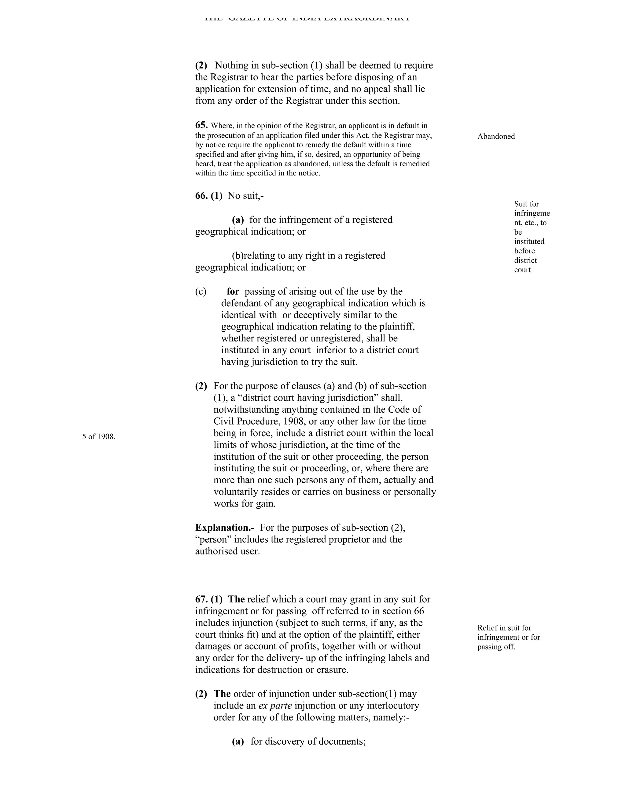 THE GAZETTE OF INDIA EXTRAORDINARY



             (2) Nothing in sub-section (1) shall be deemed to require
             the Registrar to hear the parties before disposing of an
             application for extension of time, and no appeal shall lie
             from any order of the Registrar under this section.

             65. Where, in the opinion of the Registrar, an applicant is in default in
             the prosecution of an application filed under this Act, the Registrar may,   Abandoned
             by notice require the applicant to remedy the default within a time
             specified and after giving him, if so, desired, an opportunity of being
             heard, treat the application as abandoned, unless the default is remedied
             within the time specified in the notice.

             66. (1) No suit,-
                                                                                                     Suit for
                                                                                                     infringeme
                     (a) for the infringement of a registered                                        nt, etc., to
             geographical indication; or                                                             be
                                                                                                     instituted
                                                                                                     before
                     (b)relating to any right in a registered                                        district
             geographical indication; or                                                             court

             (c)       for passing of arising out of the use by the
                     defendant of any geographical indication which is
                     identical with or deceptively similar to the
                     geographical indication relating to the plaintiff,
                     whether registered or unregistered, shall be
                     instituted in any court inferior to a district court
                     having jurisdiction to try the suit.

             (2) For the purpose of clauses (a) and (b) of sub-section
                 (1), a “district court having jurisdiction” shall,
                 notwithstanding anything contained in the Code of
                 Civil Procedure, 1908, or any other law for the time
5 of 1908.       being in force, include a district court within the local
                 limits of whose jurisdiction, at the time of the
                 institution of the suit or other proceeding, the person
                 instituting the suit or proceeding, or, where there are
                 more than one such persons any of them, actually and
                 voluntarily resides or carries on business or personally
                 works for gain.

             Explanation.- For the purposes of sub-section (2),
             “person” includes the registered proprietor and the
             authorised user.



             67. (1) The relief which a court may grant in any suit for
             infringement or for passing off referred to in section 66
             includes injunction (subject to such terms, if any, as the                   Relief in suit for
             court thinks fit) and at the option of the plaintiff, either                 infringement or for
             damages or account of profits, together with or without                      passing off.
             any order for the delivery- up of the infringing labels and
             indications for destruction or erasure.

             (2) The order of injunction under sub-section(1) may
                 include an ex parte injunction or any interlocutory
                 order for any of the following matters, namely:-

                        (a) for discovery of documents;
 