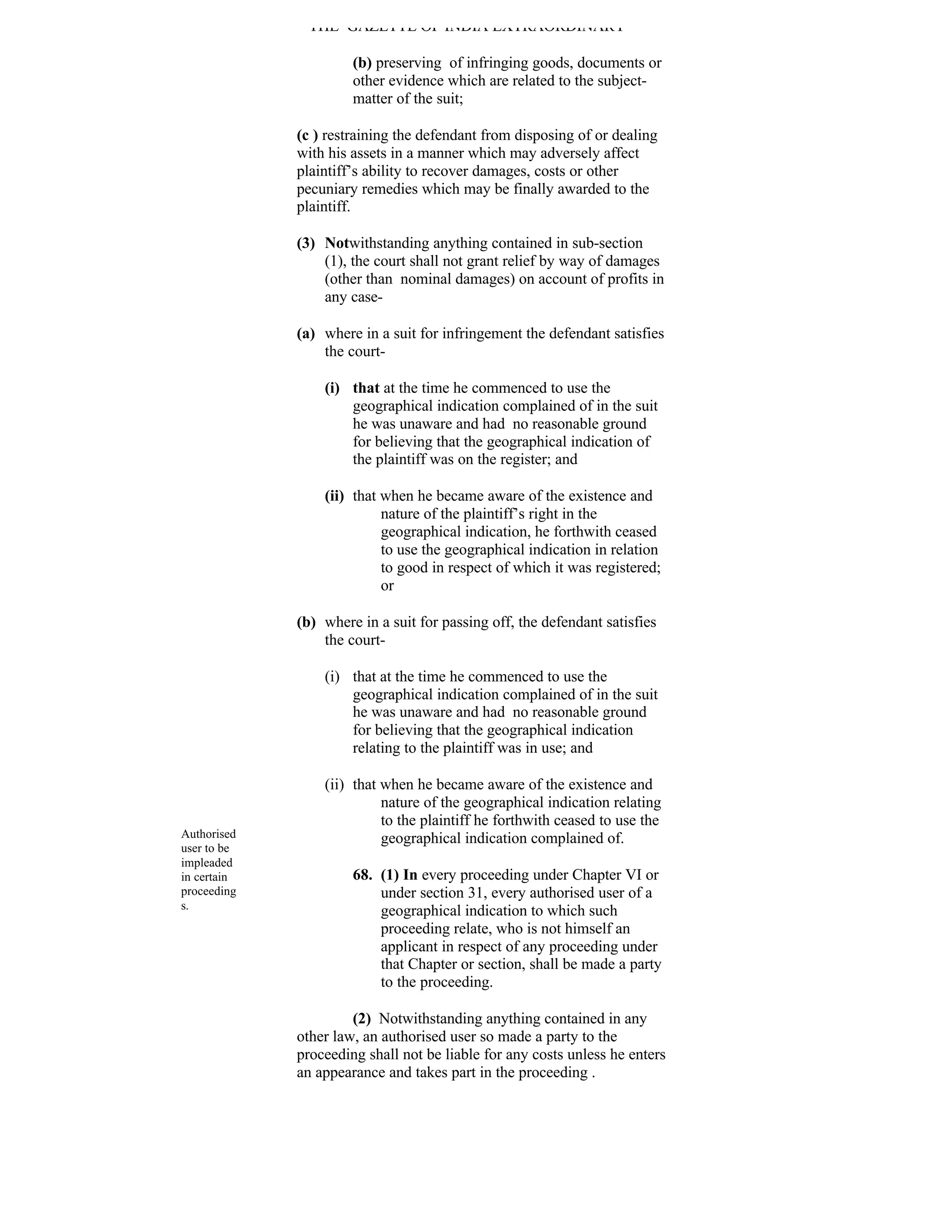 THE GAZETTE OF INDIA EXTRAORDINARY

                      (b) preserving of infringing goods, documents or
                      other evidence which are related to the subject-
                      matter of the suit;

             (c ) restraining the defendant from disposing of or dealing
             with his assets in a manner which may adversely affect
             plaintiff’s ability to recover damages, costs or other
             pecuniary remedies which may be finally awarded to the
             plaintiff.

             (3) Notwithstanding anything contained in sub-section
                 (1), the court shall not grant relief by way of damages
                 (other than nominal damages) on account of profits in
                 any case-

             (a) where in a suit for infringement the defendant satisfies
                 the court-

                 (i) that at the time he commenced to use the
                     geographical indication complained of in the suit
                     he was unaware and had no reasonable ground
                     for believing that the geographical indication of
                     the plaintiff was on the register; and

                 (ii) that when he became aware of the existence and
                           nature of the plaintiff’s right in the
                           geographical indication, he forthwith ceased
                           to use the geographical indication in relation
                           to good in respect of which it was registered;
                           or

             (b) where in a suit for passing off, the defendant satisfies
                 the court-

                 (i) that at the time he commenced to use the
                     geographical indication complained of in the suit
                     he was unaware and had no reasonable ground
                     for believing that the geographical indication
                     relating to the plaintiff was in use; and

                 (ii) that when he became aware of the existence and
                           nature of the geographical indication relating
                           to the plaintiff he forthwith ceased to use the
Authorised                 geographical indication complained of.
user to be
impleaded
in certain            68. (1) In every proceeding under Chapter VI or
proceeding                under section 31, every authorised user of a
s.                        geographical indication to which such
                          proceeding relate, who is not himself an
                          applicant in respect of any proceeding under
                          that Chapter or section, shall be made a party
                          to the proceeding.

                      (2) Notwithstanding anything contained in any
             other law, an authorised user so made a party to the
             proceeding shall not be liable for any costs unless he enters
             an appearance and takes part in the proceeding .
 