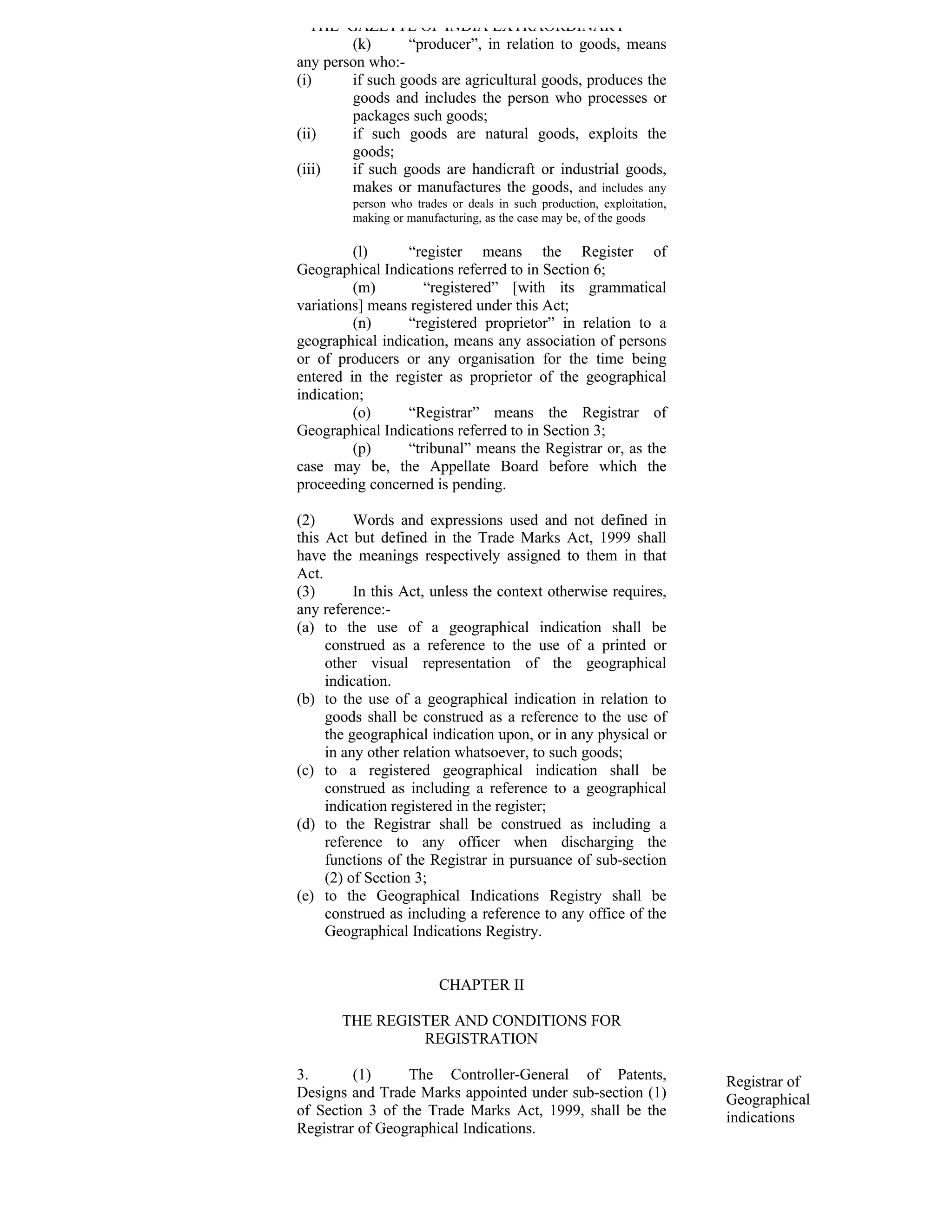 THE GAZETTE OF INDIA EXTRAORDINARY
        (k)      “producer”, in relation to goods, means
any person who:-
(i)     if such goods are agricultural goods, produces the
        goods and includes the person who processes or
        packages such goods;
(ii)    if such goods are natural goods, exploits the
        goods;
(iii)   if such goods are handicraft or industrial goods,
        makes or manufactures the goods, and includes any
         person who trades or deals in such production, exploitation,
         making or manufacturing, as the case may be, of the goods

         (l)     “register means the Register of
Geographical Indications referred to in Section 6;
         (m)        “registered” [with its grammatical
variations] means registered under this Act;
         (n)     “registered proprietor” in relation to a
geographical indication, means any association of persons
or of producers or any organisation for the time being
entered in the register as proprietor of the geographical
indication;
         (o)     “Registrar” means the Registrar of
Geographical Indications referred to in Section 3;
         (p)     “tribunal” means the Registrar or, as the
case may be, the Appellate Board before which the
proceeding concerned is pending.

(2)       Words and expressions used and not defined in
this Act but defined in the Trade Marks Act, 1999 shall
have the meanings respectively assigned to them in that
Act.
(3)       In this Act, unless the context otherwise requires,
any reference:-
(a) to the use of a geographical indication shall be
     construed as a reference to the use of a printed or
     other visual representation of the geographical
     indication.
(b) to the use of a geographical indication in relation to
     goods shall be construed as a reference to the use of
     the geographical indication upon, or in any physical or
     in any other relation whatsoever, to such goods;
(c) to a registered geographical indication shall be
     construed as including a reference to a geographical
     indication registered in the register;
(d) to the Registrar shall be construed as including a
     reference to any officer when discharging the
     functions of the Registrar in pursuance of sub-section
     (2) of Section 3;
(e) to the Geographical Indications Registry shall be
     construed as including a reference to any office of the
     Geographical Indications Registry.


                         CHAPTER II

       THE REGISTER AND CONDITIONS FOR
                REGISTRATION

3.       (1)     The Controller-General of Patents,                     Registrar of
Designs and Trade Marks appointed under sub-section (1)                 Geographical
of Section 3 of the Trade Marks Act, 1999, shall be the                 indications
Registrar of Geographical Indications.
 