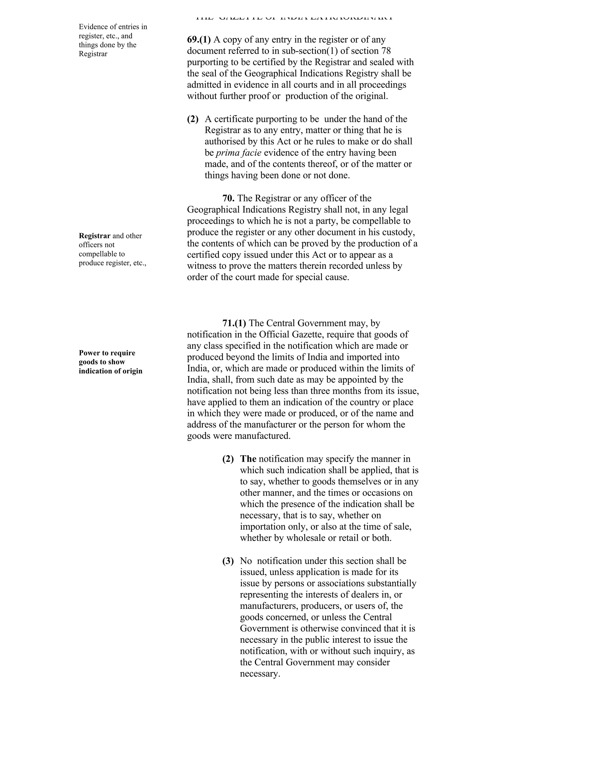 THE GAZETTE OF INDIA EXTRAORDINARY
Evidence of entries in
register, etc., and
things done by the
                          69.(1) A copy of any entry in the register or of any
Registrar                 document referred to in sub-section(1) of section 78
                          purporting to be certified by the Registrar and sealed with
                          the seal of the Geographical Indications Registry shall be
                          admitted in evidence in all courts and in all proceedings
                          without further proof or production of the original.

                          (2) A certificate purporting to be under the hand of the
                              Registrar as to any entry, matter or thing that he is
                              authorised by this Act or he rules to make or do shall
                              be prima facie evidence of the entry having been
                              made, and of the contents thereof, or of the matter or
                              things having been done or not done.

                                    70. The Registrar or any officer of the
                          Geographical Indications Registry shall not, in any legal
                          proceedings to which he is not a party, be compellable to
Registrar and other       produce the register or any other document in his custody,
officers not              the contents of which can be proved by the production of a
compellable to            certified copy issued under this Act or to appear as a
produce register, etc.,   witness to prove the matters therein recorded unless by
                          order of the court made for special cause.



                                    71.(1) The Central Government may, by
                          notification in the Official Gazette, require that goods of
                          any class specified in the notification which are made or
Power to require
goods to show
                          produced beyond the limits of India and imported into
indication of origin      India, or, which are made or produced within the limits of
                          India, shall, from such date as may be appointed by the
                          notification not being less than three months from its issue,
                          have applied to them an indication of the country or place
                          in which they were made or produced, or of the name and
                          address of the manufacturer or the person for whom the
                          goods were manufactured.

                                   (2) The notification may specify the manner in
                                       which such indication shall be applied, that is
                                       to say, whether to goods themselves or in any
                                       other manner, and the times or occasions on
                                       which the presence of the indication shall be
                                       necessary, that is to say, whether on
                                       importation only, or also at the time of sale,
                                       whether by wholesale or retail or both.

                                   (3) No notification under this section shall be
                                       issued, unless application is made for its
                                       issue by persons or associations substantially
                                       representing the interests of dealers in, or
                                       manufacturers, producers, or users of, the
                                       goods concerned, or unless the Central
                                       Government is otherwise convinced that it is
                                       necessary in the public interest to issue the
                                       notification, with or without such inquiry, as
                                       the Central Government may consider
                                       necessary.
 