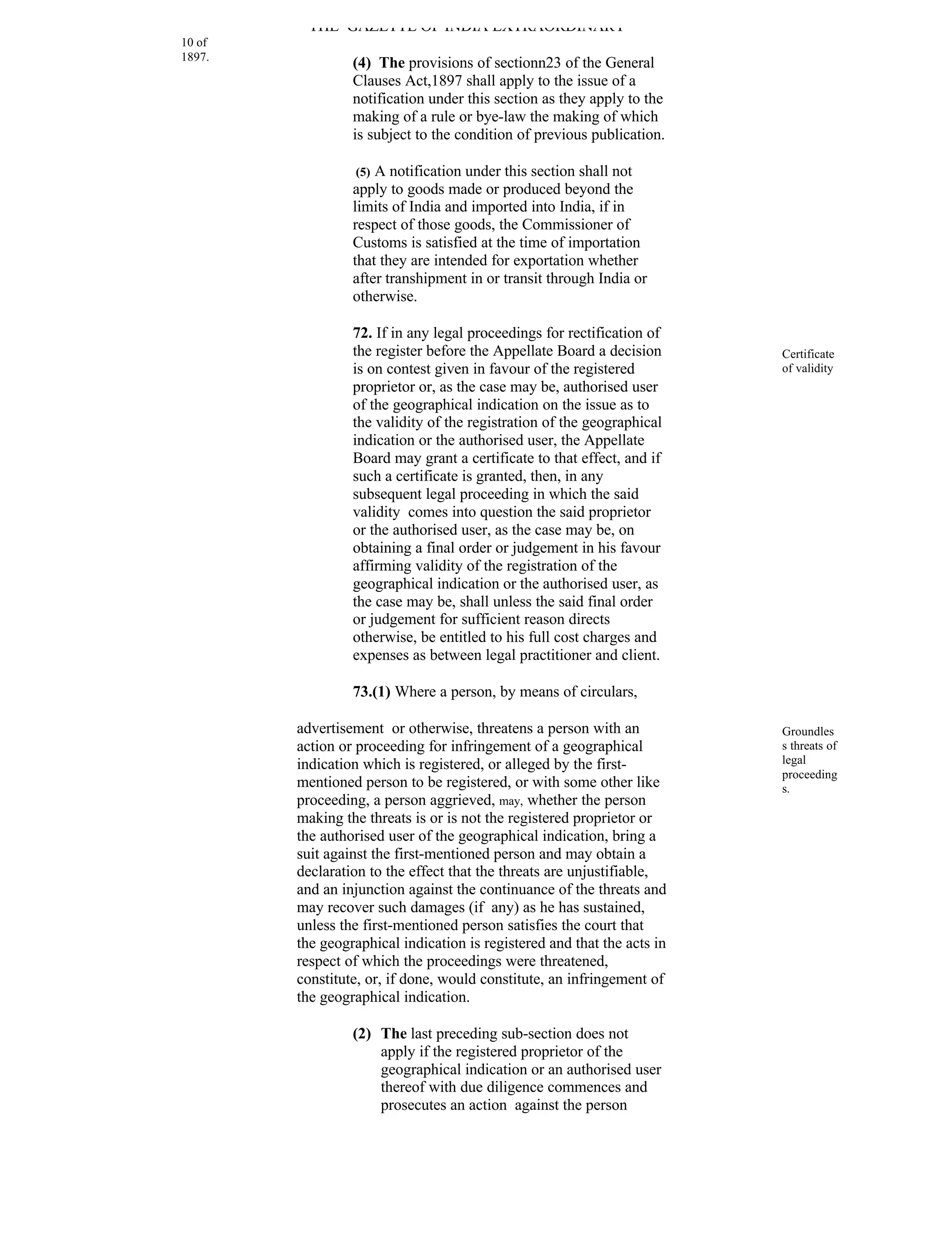 THE GAZETTE OF INDIA EXTRAORDINARY
10 of
1897.
                 (4) The provisions of sectionn23 of the General
                 Clauses Act,1897 shall apply to the issue of a
                 notification under this section as they apply to the
                 making of a rule or bye-law the making of which
                 is subject to the condition of previous publication.

                  (5) A notification under this section shall not
                 apply to goods made or produced beyond the
                 limits of India and imported into India, if in
                 respect of those goods, the Commissioner of
                 Customs is satisfied at the time of importation
                 that they are intended for exportation whether
                 after transhipment in or transit through India or
                 otherwise.

                 72. If in any legal proceedings for rectification of
                 the register before the Appellate Board a decision      Certificate
                 is on contest given in favour of the registered         of validity
                 proprietor or, as the case may be, authorised user
                 of the geographical indication on the issue as to
                 the validity of the registration of the geographical
                 indication or the authorised user, the Appellate
                 Board may grant a certificate to that effect, and if
                 such a certificate is granted, then, in any
                 subsequent legal proceeding in which the said
                 validity comes into question the said proprietor
                 or the authorised user, as the case may be, on
                 obtaining a final order or judgement in his favour
                 affirming validity of the registration of the
                 geographical indication or the authorised user, as
                 the case may be, shall unless the said final order
                 or judgement for sufficient reason directs
                 otherwise, be entitled to his full cost charges and
                 expenses as between legal practitioner and client.

                 73.(1) Where a person, by means of circulars,

        advertisement or otherwise, threatens a person with an           Groundles
        action or proceeding for infringement of a geographical          s threats of
        indication which is registered, or alleged by the first-         legal
                                                                         proceeding
        mentioned person to be registered, or with some other like       s.
        proceeding, a person aggrieved, may, whether the person
        making the threats is or is not the registered proprietor or
        the authorised user of the geographical indication, bring a
        suit against the first-mentioned person and may obtain a
        declaration to the effect that the threats are unjustifiable,
        and an injunction against the continuance of the threats and
        may recover such damages (if any) as he has sustained,
        unless the first-mentioned person satisfies the court that
        the geographical indication is registered and that the acts in
        respect of which the proceedings were threatened,
        constitute, or, if done, would constitute, an infringement of
        the geographical indication.

                 (2) The last preceding sub-section does not
                     apply if the registered proprietor of the
                     geographical indication or an authorised user
                     thereof with due diligence commences and
                     prosecutes an action against the person
 