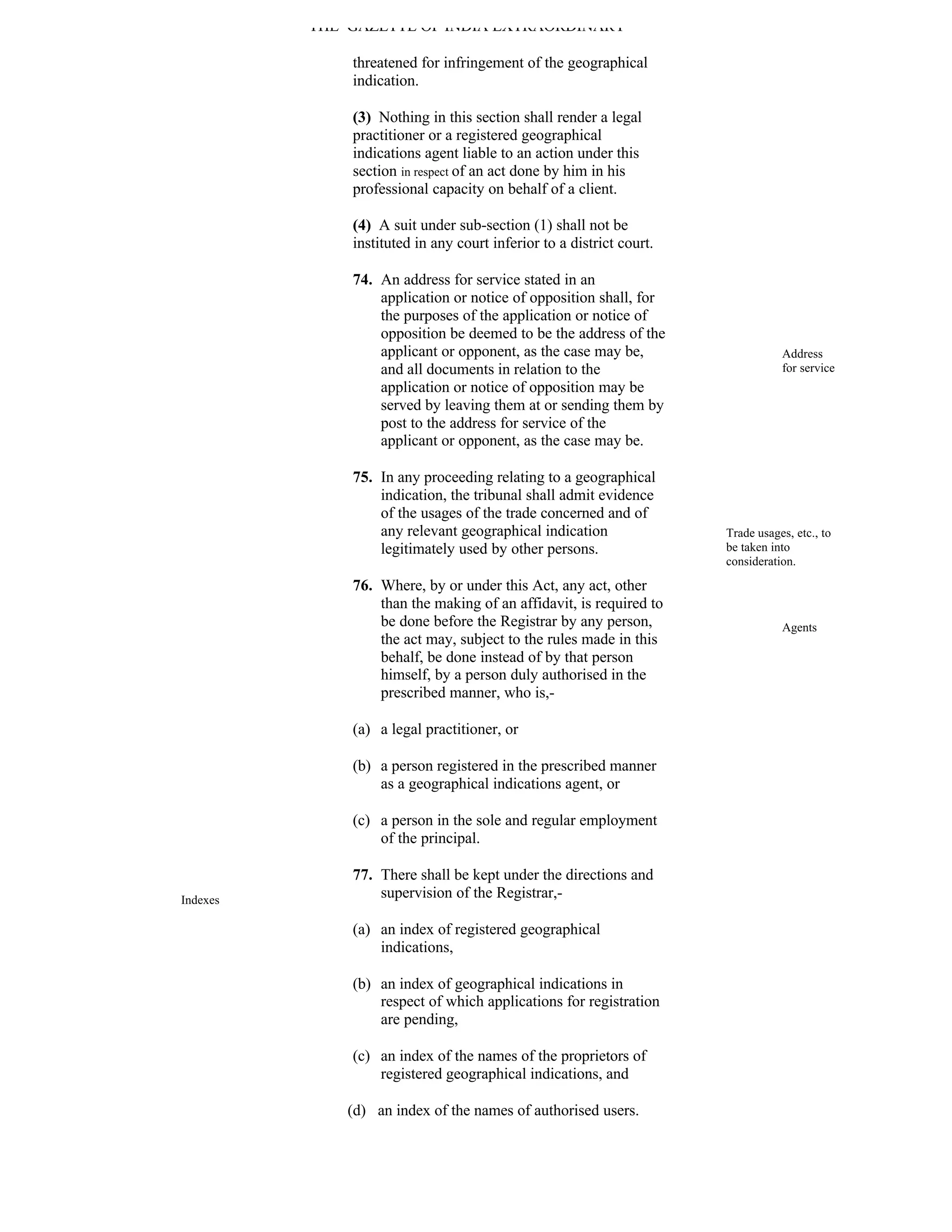 THE GAZETTE OF INDIA EXTRAORDINARY

              threatened for infringement of the geographical
              indication.

              (3) Nothing in this section shall render a legal
              practitioner or a registered geographical
              indications agent liable to an action under this
              section in respect of an act done by him in his
              professional capacity on behalf of a client.

              (4) A suit under sub-section (1) shall not be
              instituted in any court inferior to a district court.

              74. An address for service stated in an
                  application or notice of opposition shall, for
                  the purposes of the application or notice of
                  opposition be deemed to be the address of the
                  applicant or opponent, as the case may be,                     Address
                  and all documents in relation to the                           for service
                  application or notice of opposition may be
                  served by leaving them at or sending them by
                  post to the address for service of the
                  applicant or opponent, as the case may be.

              75. In any proceeding relating to a geographical
                  indication, the tribunal shall admit evidence
                  of the usages of the trade concerned and of
                  any relevant geographical indication                Trade usages, etc., to
                  legitimately used by other persons.                 be taken into
                                                                      consideration.

              76. Where, by or under this Act, any act, other
                  than the making of an affidavit, is required to
                  be done before the Registrar by any person,                    Agents
                  the act may, subject to the rules made in this
                  behalf, be done instead of by that person
                  himself, by a person duly authorised in the
                  prescribed manner, who is,-

              (a) a legal practitioner, or

              (b) a person registered in the prescribed manner
                  as a geographical indications agent, or

              (c) a person in the sole and regular employment
                  of the principal.

              77. There shall be kept under the directions and
Indexes
                  supervision of the Registrar,-

              (a) an index of registered geographical
                  indications,

              (b) an index of geographical indications in
                  respect of which applications for registration
                  are pending,

              (c) an index of the names of the proprietors of
                  registered geographical indications, and

              (d) an index of the names of authorised users.
 