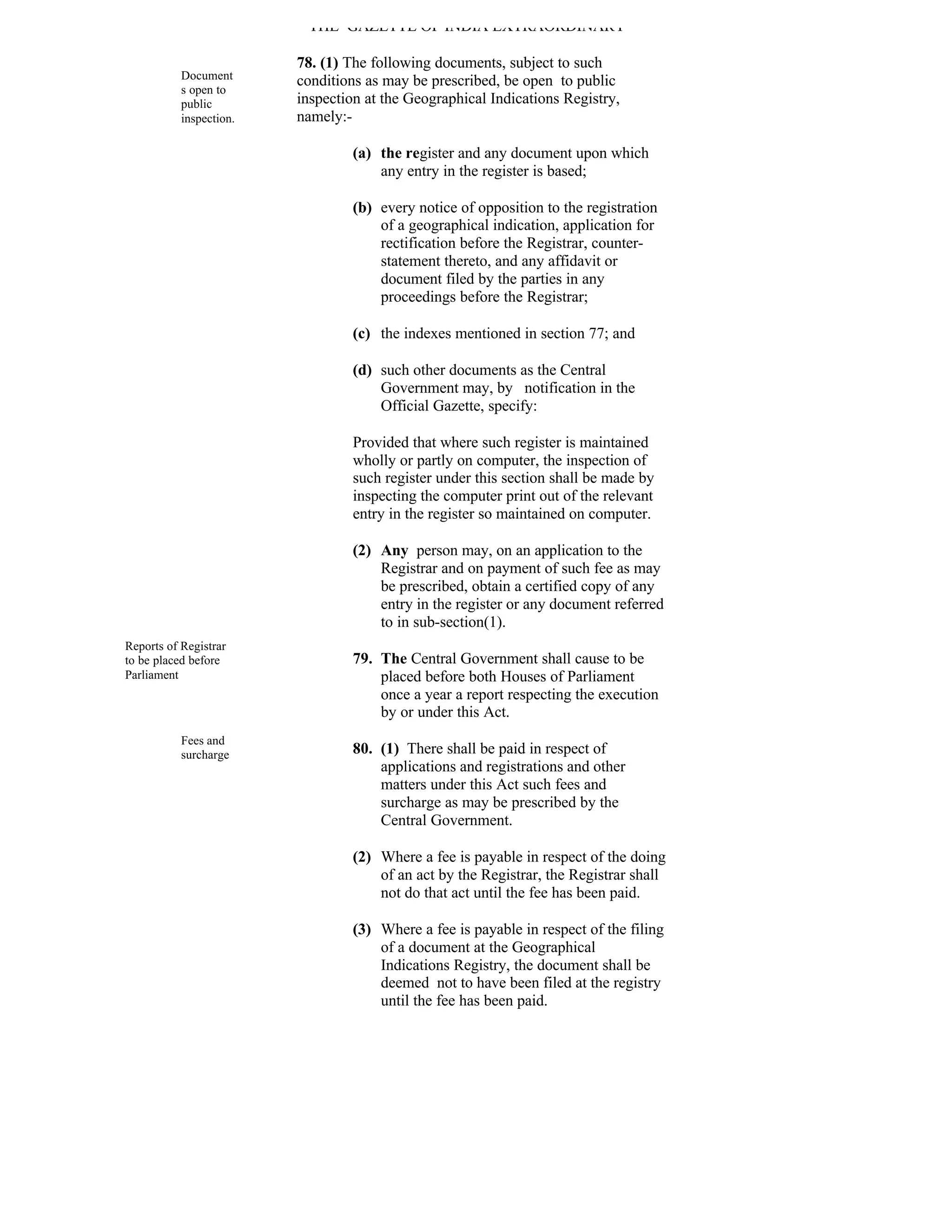 THE GAZETTE OF INDIA EXTRAORDINARY

                         78. (1) The following documents, subject to such
           Document      conditions as may be prescribed, be open to public
           s open to
           public        inspection at the Geographical Indications Registry,
           inspection.   namely:-

                                  (a) the register and any document upon which
                                      any entry in the register is based;

                                  (b) every notice of opposition to the registration
                                      of a geographical indication, application for
                                      rectification before the Registrar, counter-
                                      statement thereto, and any affidavit or
                                      document filed by the parties in any
                                      proceedings before the Registrar;

                                  (c) the indexes mentioned in section 77; and

                                  (d) such other documents as the Central
                                      Government may, by notification in the
                                      Official Gazette, specify:

                                  Provided that where such register is maintained
                                  wholly or partly on computer, the inspection of
                                  such register under this section shall be made by
                                  inspecting the computer print out of the relevant
                                  entry in the register so maintained on computer.

                                  (2) Any person may, on an application to the
                                      Registrar and on payment of such fee as may
                                      be prescribed, obtain a certified copy of any
                                      entry in the register or any document referred
                                      to in sub-section(1).
Reports of Registrar
to be placed before               79. The Central Government shall cause to be
Parliament                            placed before both Houses of Parliament
                                      once a year a report respecting the execution
                                      by or under this Act.
           Fees and
           surcharge              80. (1) There shall be paid in respect of
                                      applications and registrations and other
                                      matters under this Act such fees and
                                      surcharge as may be prescribed by the
                                      Central Government.

                                  (2) Where a fee is payable in respect of the doing
                                      of an act by the Registrar, the Registrar shall
                                      not do that act until the fee has been paid.

                                  (3) Where a fee is payable in respect of the filing
                                      of a document at the Geographical
                                      Indications Registry, the document shall be
                                      deemed not to have been filed at the registry
                                      until the fee has been paid.
 