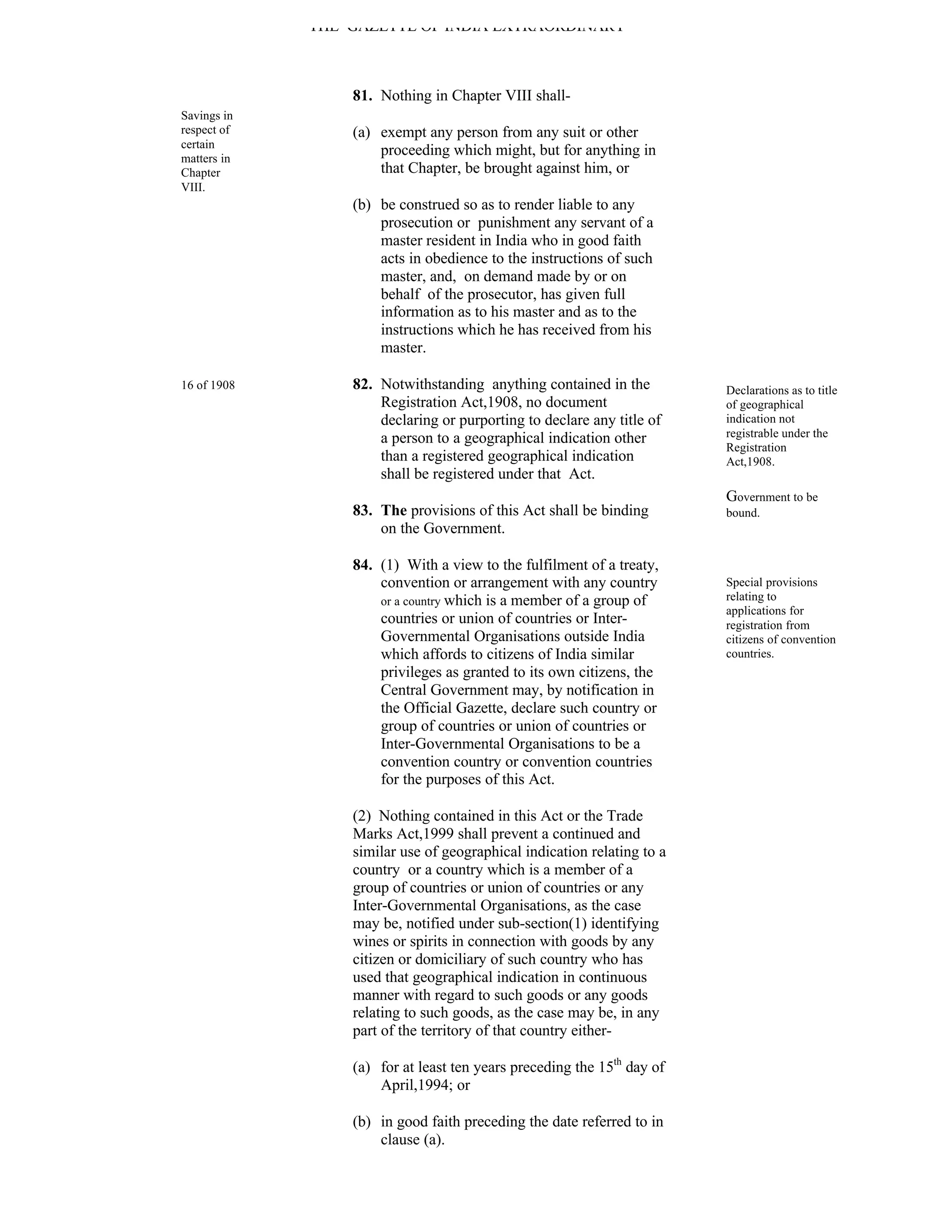 THE GAZETTE OF INDIA EXTRAORDINARY



                 81. Nothing in Chapter VIII shall-
Savings in
respect of       (a) exempt any person from any suit or other
certain
matters in
                     proceeding which might, but for anything in
Chapter              that Chapter, be brought against him, or
VIII.
                 (b) be construed so as to render liable to any
                     prosecution or punishment any servant of a
                     master resident in India who in good faith
                     acts in obedience to the instructions of such
                     master, and, on demand made by or on
                     behalf of the prosecutor, has given full
                     information as to his master and as to the
                     instructions which he has received from his
                     master.

16 of 1908       82. Notwithstanding anything contained in the          Declarations as to title
                     Registration Act,1908, no document                 of geographical
                     declaring or purporting to declare any title of    indication not
                     a person to a geographical indication other        registrable under the
                                                                        Registration
                     than a registered geographical indication          Act,1908.
                     shall be registered under that Act.
                                                                        Government to be
                 83. The provisions of this Act shall be binding        bound.
                     on the Government.

                 84. (1) With a view to the fulfilment of a treaty,
                     convention or arrangement with any country         Special provisions
                     or a country which is a member of a group of       relating to
                                                                        applications for
                     countries or union of countries or Inter-          registration from
                     Governmental Organisations outside India           citizens of convention
                     which affords to citizens of India similar         countries.
                     privileges as granted to its own citizens, the
                     Central Government may, by notification in
                     the Official Gazette, declare such country or
                     group of countries or union of countries or
                     Inter-Governmental Organisations to be a
                     convention country or convention countries
                     for the purposes of this Act.

                 (2) Nothing contained in this Act or the Trade
                 Marks Act,1999 shall prevent a continued and
                 similar use of geographical indication relating to a
                 country or a country which is a member of a
                 group of countries or union of countries or any
                 Inter-Governmental Organisations, as the case
                 may be, notified under sub-section(1) identifying
                 wines or spirits in connection with goods by any
                 citizen or domiciliary of such country who has
                 used that geographical indication in continuous
                 manner with regard to such goods or any goods
                 relating to such goods, as the case may be, in any
                 part of the territory of that country either-

                 (a) for at least ten years preceding the 15th day of
                     April,1994; or

                 (b) in good faith preceding the date referred to in
                     clause (a).
 