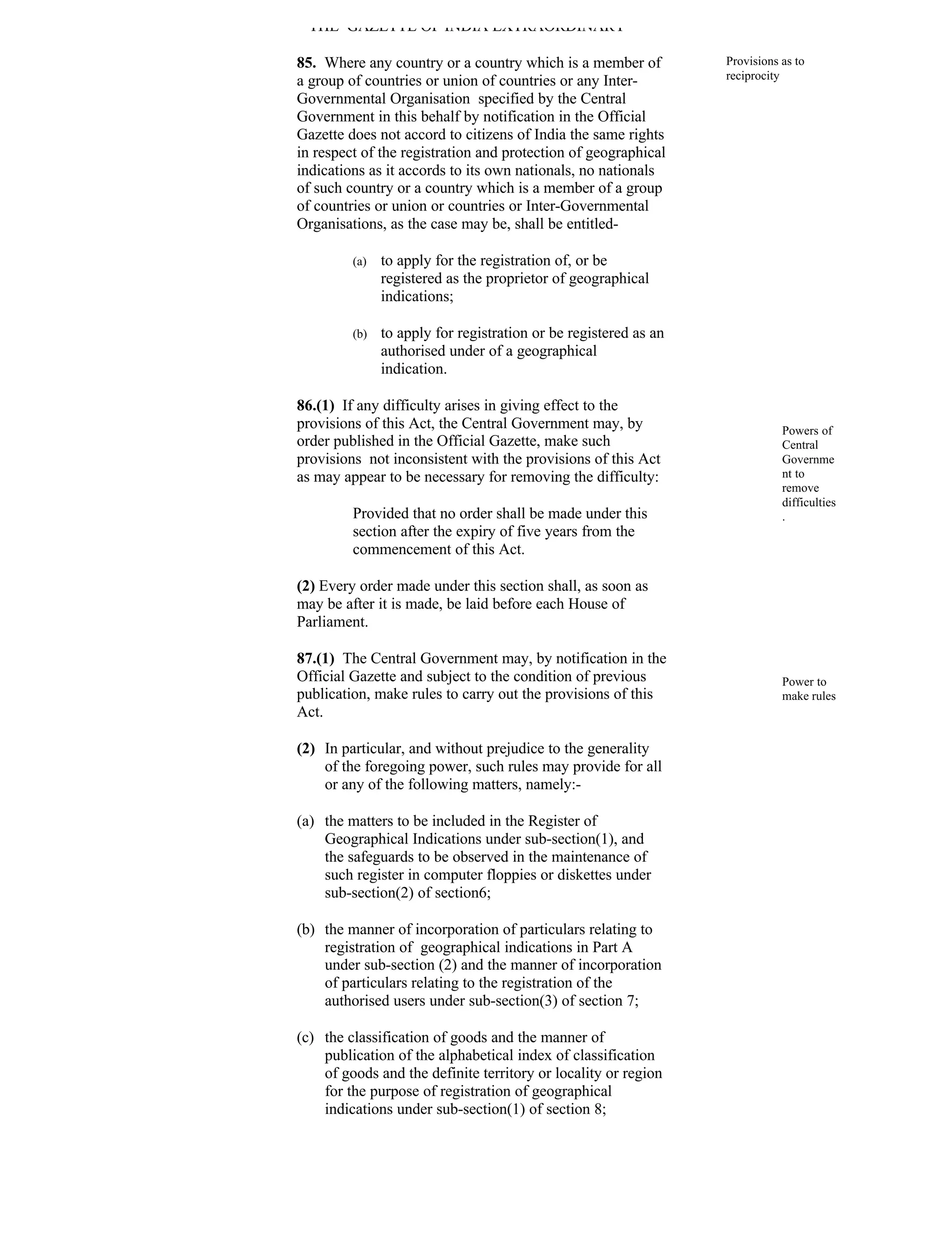 THE GAZETTE OF INDIA EXTRAORDINARY

85. Where any country or a country which is a member of           Provisions as to
a group of countries or union of countries or any Inter-          reciprocity
Governmental Organisation specified by the Central
Government in this behalf by notification in the Official
Gazette does not accord to citizens of India the same rights
in respect of the registration and protection of geographical
indications as it accords to its own nationals, no nationals
of such country or a country which is a member of a group
of countries or union or countries or Inter-Governmental
Organisations, as the case may be, shall be entitled-

         (a)   to apply for the registration of, or be
               registered as the proprietor of geographical
               indications;

         (b)   to apply for registration or be registered as an
               authorised under of a geographical
               indication.

86.(1) If any difficulty arises in giving effect to the
provisions of this Act, the Central Government may, by                       Powers of
order published in the Official Gazette, make such                           Central
provisions not inconsistent with the provisions of this Act                  Governme
as may appear to be necessary for removing the difficulty:                   nt to
                                                                             remove
                                                                             difficulties
         Provided that no order shall be made under this                     .
         section after the expiry of five years from the
         commencement of this Act.

(2) Every order made under this section shall, as soon as
may be after it is made, be laid before each House of
Parliament.

87.(1) The Central Government may, by notification in the
Official Gazette and subject to the condition of previous                    Power to
publication, make rules to carry out the provisions of this                  make rules
Act.

(2) In particular, and without prejudice to the generality
    of the foregoing power, such rules may provide for all
    or any of the following matters, namely:-

(a) the matters to be included in the Register of
    Geographical Indications under sub-section(1), and
    the safeguards to be observed in the maintenance of
    such register in computer floppies or diskettes under
    sub-section(2) of section6;

(b) the manner of incorporation of particulars relating to
    registration of geographical indications in Part A
    under sub-section (2) and the manner of incorporation
    of particulars relating to the registration of the
    authorised users under sub-section(3) of section 7;

(c) the classification of goods and the manner of
    publication of the alphabetical index of classification
    of goods and the definite territory or locality or region
    for the purpose of registration of geographical
    indications under sub-section(1) of section 8;
 