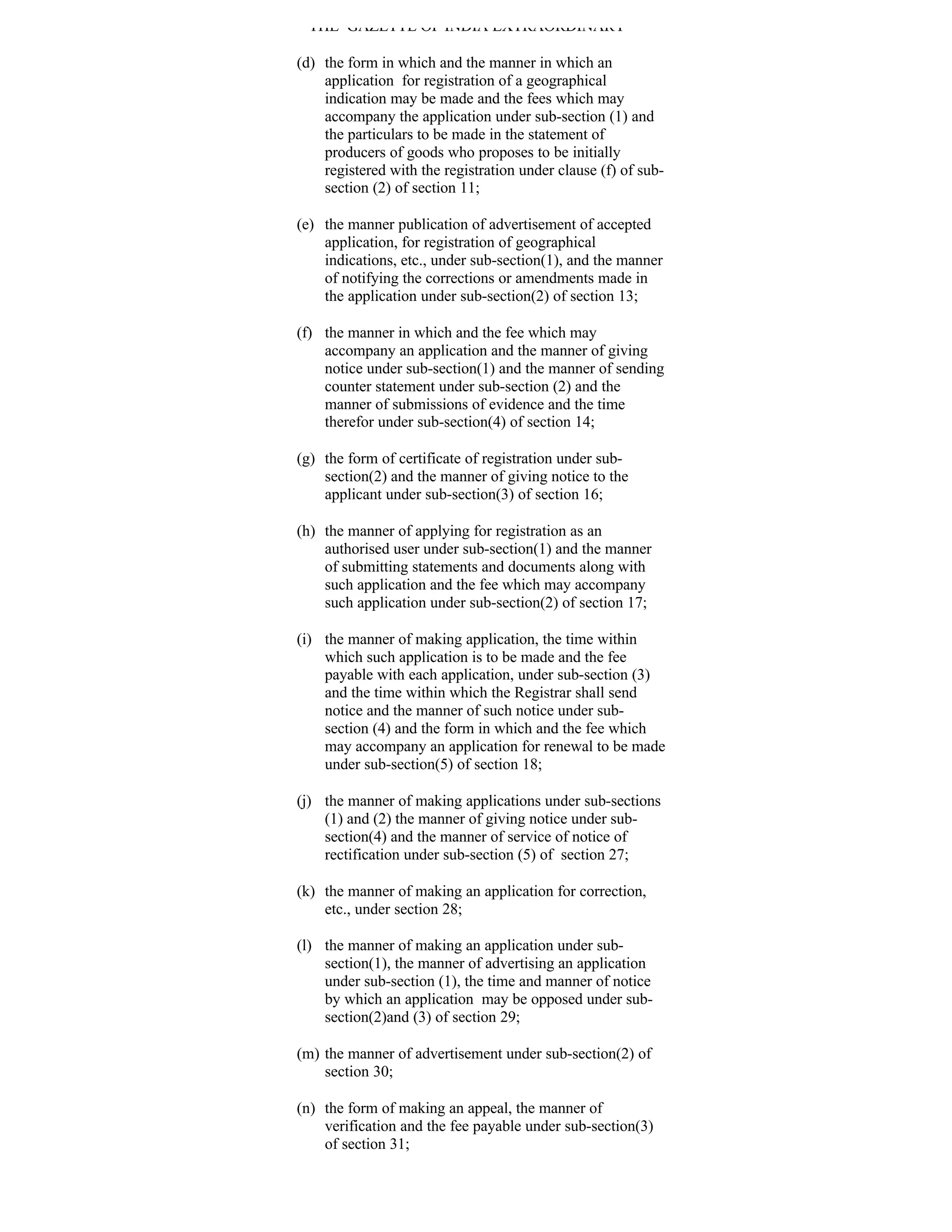 THE GAZETTE OF INDIA EXTRAORDINARY

(d) the form in which and the manner in which an
    application for registration of a geographical
    indication may be made and the fees which may
    accompany the application under sub-section (1) and
    the particulars to be made in the statement of
    producers of goods who proposes to be initially
    registered with the registration under clause (f) of sub-
    section (2) of section 11;

(e) the manner publication of advertisement of accepted
    application, for registration of geographical
    indications, etc., under sub-section(1), and the manner
    of notifying the corrections or amendments made in
    the application under sub-section(2) of section 13;

(f) the manner in which and the fee which may
    accompany an application and the manner of giving
    notice under sub-section(1) and the manner of sending
    counter statement under sub-section (2) and the
    manner of submissions of evidence and the time
    therefor under sub-section(4) of section 14;

(g) the form of certificate of registration under sub-
    section(2) and the manner of giving notice to the
    applicant under sub-section(3) of section 16;

(h) the manner of applying for registration as an
    authorised user under sub-section(1) and the manner
    of submitting statements and documents along with
    such application and the fee which may accompany
    such application under sub-section(2) of section 17;

(i) the manner of making application, the time within
    which such application is to be made and the fee
    payable with each application, under sub-section (3)
    and the time within which the Registrar shall send
    notice and the manner of such notice under sub-
    section (4) and the form in which and the fee which
    may accompany an application for renewal to be made
    under sub-section(5) of section 18;

(j) the manner of making applications under sub-sections
    (1) and (2) the manner of giving notice under sub-
    section(4) and the manner of service of notice of
    rectification under sub-section (5) of section 27;

(k) the manner of making an application for correction,
    etc., under section 28;

(l) the manner of making an application under sub-
    section(1), the manner of advertising an application
    under sub-section (1), the time and manner of notice
    by which an application may be opposed under sub-
    section(2)and (3) of section 29;

(m) the manner of advertisement under sub-section(2) of
    section 30;

(n) the form of making an appeal, the manner of
    verification and the fee payable under sub-section(3)
    of section 31;
 