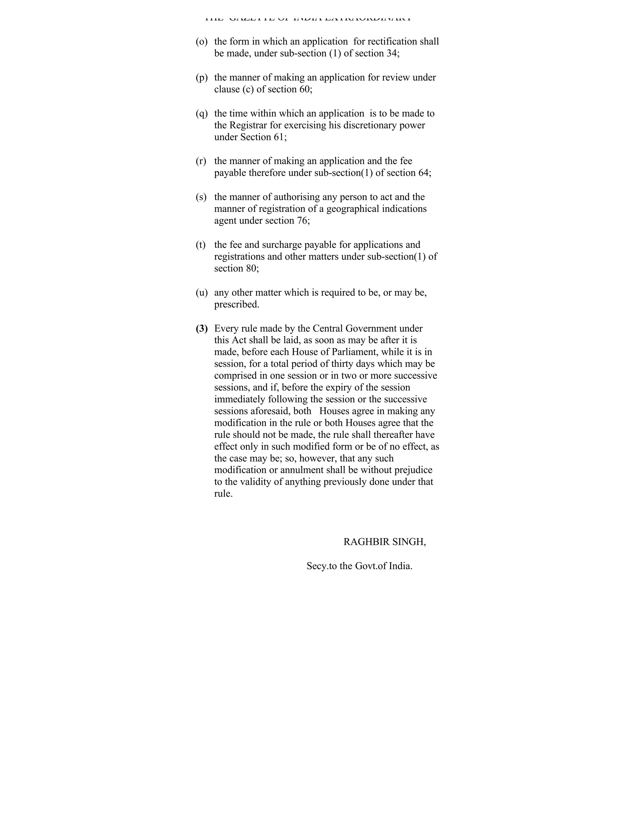THE GAZETTE OF INDIA EXTRAORDINARY

(o) the form in which an application for rectification shall
    be made, under sub-section (1) of section 34;

(p) the manner of making an application for review under
    clause (c) of section 60;

(q) the time within which an application is to be made to
    the Registrar for exercising his discretionary power
    under Section 61;

(r) the manner of making an application and the fee
    payable therefore under sub-section(1) of section 64;

(s) the manner of authorising any person to act and the
    manner of registration of a geographical indications
    agent under section 76;

(t) the fee and surcharge payable for applications and
    registrations and other matters under sub-section(1) of
    section 80;

(u) any other matter which is required to be, or may be,
    prescribed.

(3) Every rule made by the Central Government under
    this Act shall be laid, as soon as may be after it is
    made, before each House of Parliament, while it is in
    session, for a total period of thirty days which may be
    comprised in one session or in two or more successive
    sessions, and if, before the expiry of the session
    immediately following the session or the successive
    sessions aforesaid, both Houses agree in making any
    modification in the rule or both Houses agree that the
    rule should not be made, the rule shall thereafter have
    effect only in such modified form or be of no effect, as
    the case may be; so, however, that any such
    modification or annulment shall be without prejudice
    to the validity of anything previously done under that
    rule.



                                    RAGHBIR SINGH,

                           Secy.to the Govt.of India.
 