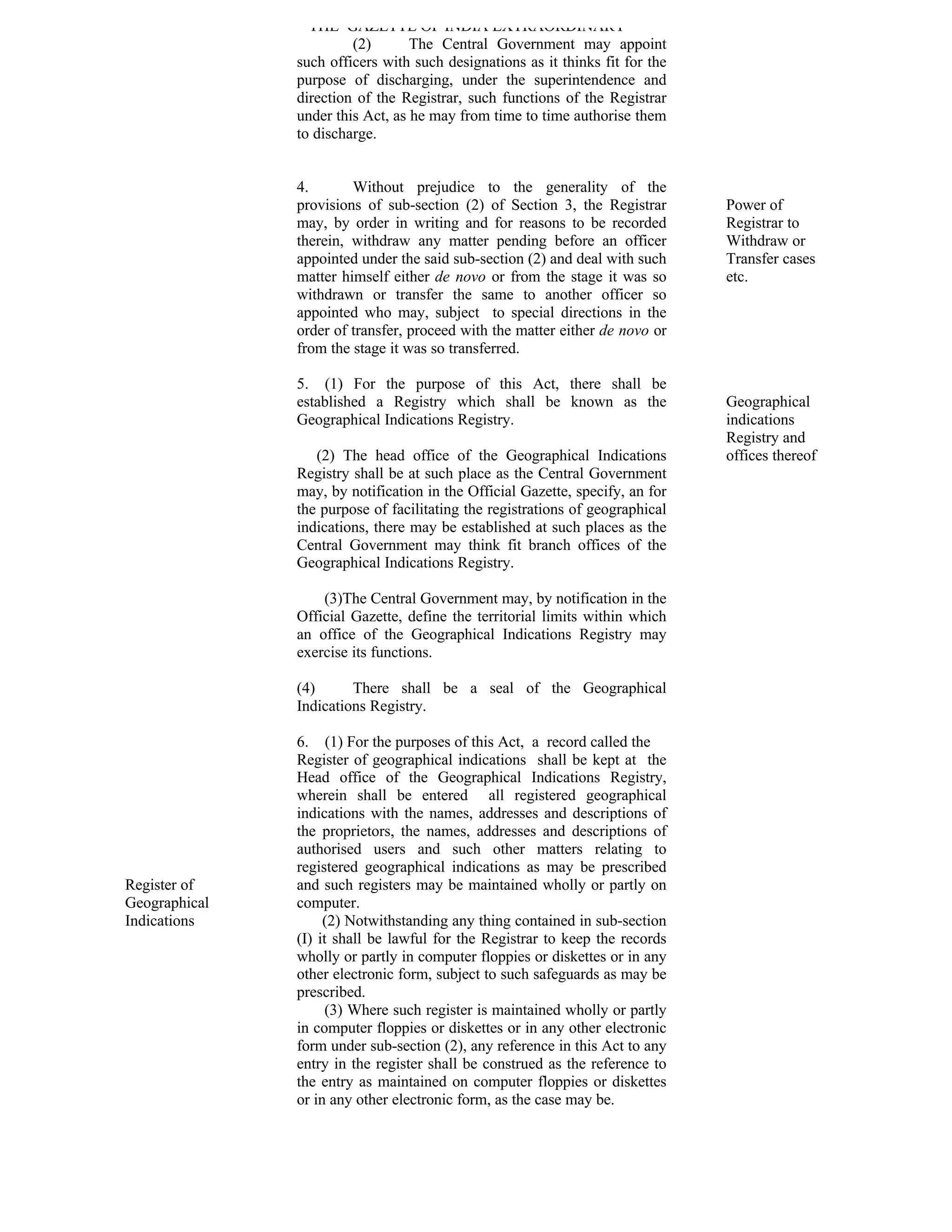 THE GAZETTE OF INDIA EXTRAORDINARY
                        (2)       The Central Government may appoint
               such officers with such designations as it thinks fit for the
               purpose of discharging, under the superintendence and
               direction of the Registrar, such functions of the Registrar
               under this Act, as he may from time to time authorise them
               to discharge.


               4.       Without prejudice to the generality of the
               provisions of sub-section (2) of Section 3, the Registrar       Power of
               may, by order in writing and for reasons to be recorded         Registrar to
               therein, withdraw any matter pending before an officer          Withdraw or
               appointed under the said sub-section (2) and deal with such     Transfer cases
               matter himself either de novo or from the stage it was so       etc.
               withdrawn or transfer the same to another officer so
               appointed who may, subject to special directions in the
               order of transfer, proceed with the matter either de novo or
               from the stage it was so transferred.

               5. (1) For the purpose of this Act, there shall be
               established a Registry which shall be known as the              Geographical
               Geographical Indications Registry.                              indications
                                                                               Registry and
                  (2) The head office of the Geographical Indications          offices thereof
               Registry shall be at such place as the Central Government
               may, by notification in the Official Gazette, specify, an for
               the purpose of facilitating the registrations of geographical
               indications, there may be established at such places as the
               Central Government may think fit branch offices of the
               Geographical Indications Registry.

                   (3)The Central Government may, by notification in the
               Official Gazette, define the territorial limits within which
               an office of the Geographical Indications Registry may
               exercise its functions.

               (4)      There shall be a seal of the Geographical
               Indications Registry.

               6. (1) For the purposes of this Act, a record called the
               Register of geographical indications shall be kept at the
               Head office of the Geographical Indications Registry,
               wherein shall be entered all registered geographical
               indications with the names, addresses and descriptions of
               the proprietors, the names, addresses and descriptions of
               authorised users and such other matters relating to
               registered geographical indications as may be prescribed
Register of    and such registers may be maintained wholly or partly on
Geographical   computer.
Indications         (2) Notwithstanding any thing contained in sub-section
               (I) it shall be lawful for the Registrar to keep the records
               wholly or partly in computer floppies or diskettes or in any
               other electronic form, subject to such safeguards as may be
               prescribed.
                     (3) Where such register is maintained wholly or partly
               in computer floppies or diskettes or in any other electronic
               form under sub-section (2), any reference in this Act to any
               entry in the register shall be construed as the reference to
               the entry as maintained on computer floppies or diskettes
               or in any other electronic form, as the case may be.
 