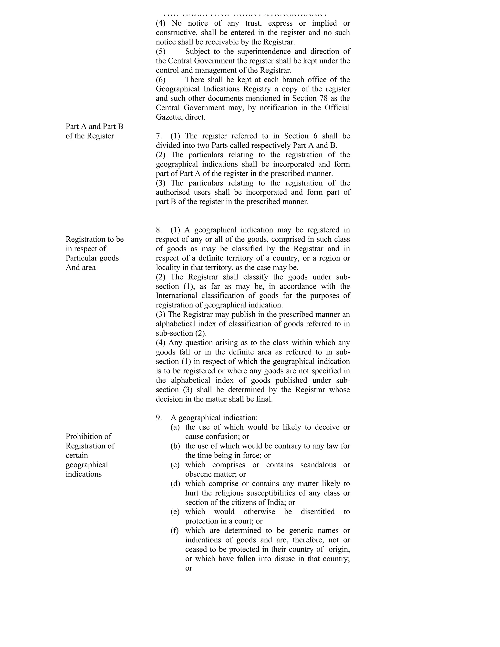 THE GAZETTE OF INDIA EXTRAORDINARY
                     (4) No notice of any trust, express or implied or
                     constructive, shall be entered in the register and no such
                     notice shall be receivable by the Registrar.
                     (5)      Subject to the superintendence and direction of
                     the Central Government the register shall be kept under the
                     control and management of the Registrar.
                     (6)      There shall be kept at each branch office of the
                     Geographical Indications Registry a copy of the register
                     and such other documents mentioned in Section 78 as the
                     Central Government may, by notification in the Official
                     Gazette, direct.
Part A and Part B
of the Register      7. (1) The register referred to in Section 6 shall be
                     divided into two Parts called respectively Part A and B.
                     (2) The particulars relating to the registration of the
                     geographical indications shall be incorporated and form
                     part of Part A of the register in the prescribed manner.
                     (3) The particulars relating to the registration of the
                     authorised users shall be incorporated and form part of
                     part B of the register in the prescribed manner.


                     8. (1) A geographical indication may be registered in
Registration to be   respect of any or all of the goods, comprised in such class
in respect of        of goods as may be classified by the Registrar and in
Particular goods     respect of a definite territory of a country, or a region or
And area             locality in that territory, as the case may be.
                     (2) The Registrar shall classify the goods under sub-
                     section (1), as far as may be, in accordance with the
                     International classification of goods for the purposes of
                     registration of geographical indication.
                     (3) The Registrar may publish in the prescribed manner an
                     alphabetical index of classification of goods referred to in
                     sub-section (2).
                     (4) Any question arising as to the class within which any
                     goods fall or in the definite area as referred to in sub-
                     section (1) in respect of which the geographical indication
                     is to be registered or where any goods are not specified in
                     the alphabetical index of goods published under sub-
                     section (3) shall be determined by the Registrar whose
                     decision in the matter shall be final.

                     9.   A geographical indication:
                          (a) the use of which would be likely to deceive or
Prohibition of                cause confusion; or
Registration of           (b) the use of which would be contrary to any law for
certain                       the time being in force; or
geographical              (c) which comprises or contains scandalous or
indications                   obscene matter; or
                          (d) which comprise or contains any matter likely to
                              hurt the religious susceptibilities of any class or
                              section of the citizens of India; or
                          (e) which would otherwise be disentitled to
                              protection in a court; or
                          (f) which are determined to be generic names or
                              indications of goods and are, therefore, not or
                              ceased to be protected in their country of origin,
                              or which have fallen into disuse in that country;
                              or
 
