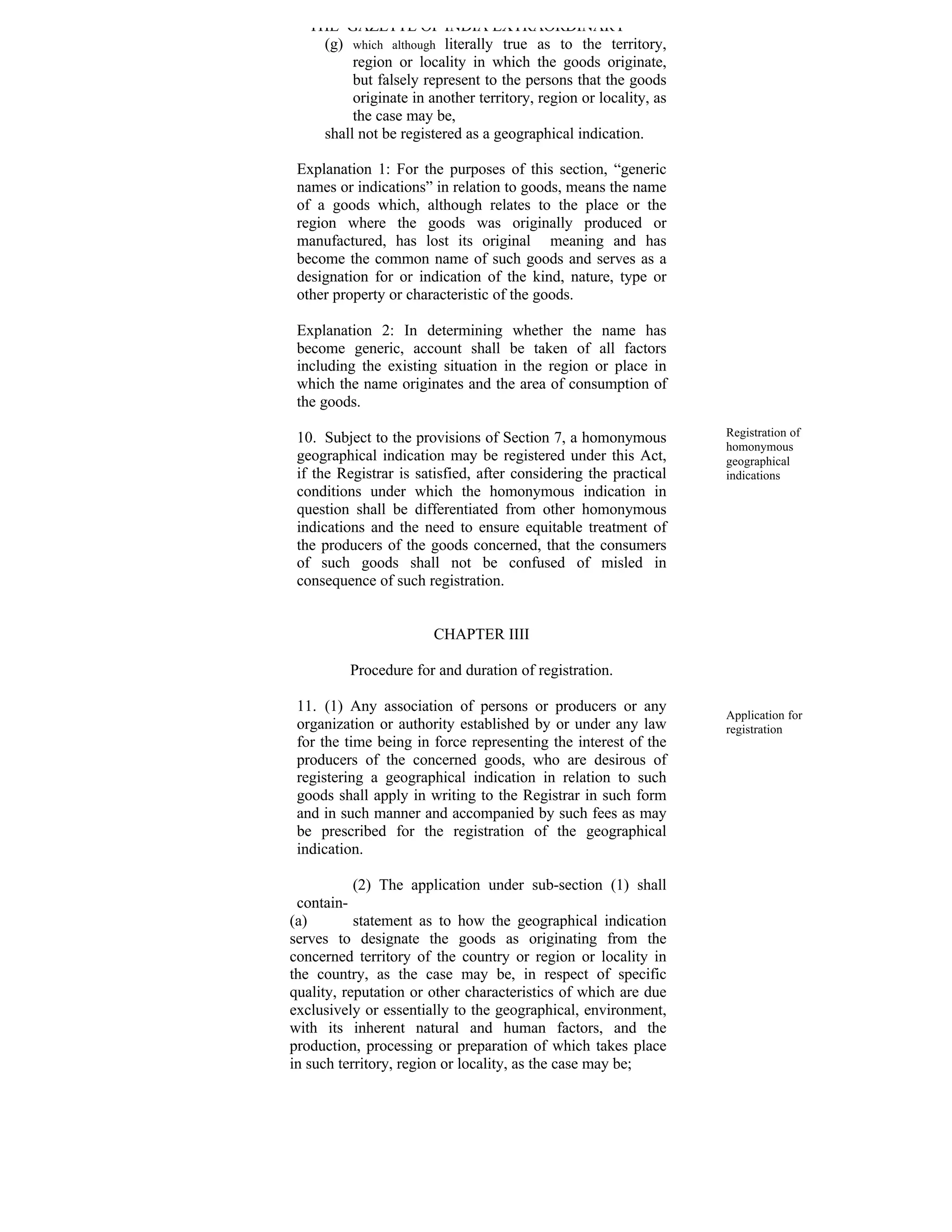 THE GAZETTE OF INDIA EXTRAORDINARY
     (g) which although literally true as to the territory,
          region or locality in which the goods originate,
          but falsely represent to the persons that the goods
          originate in another territory, region or locality, as
          the case may be,
     shall not be registered as a geographical indication.

 Explanation 1: For the purposes of this section, “generic
 names or indications” in relation to goods, means the name
 of a goods which, although relates to the place or the
 region where the goods was originally produced or
 manufactured, has lost its original meaning and has
 become the common name of such goods and serves as a
 designation for or indication of the kind, nature, type or
 other property or characteristic of the goods.

 Explanation 2: In determining whether the name has
 become generic, account shall be taken of all factors
 including the existing situation in the region or place in
 which the name originates and the area of consumption of
 the goods.

 10. Subject to the provisions of Section 7, a homonymous          Registration of
                                                                   homonymous
 geographical indication may be registered under this Act,         geographical
 if the Registrar is satisfied, after considering the practical    indications
 conditions under which the homonymous indication in
 question shall be differentiated from other homonymous
 indications and the need to ensure equitable treatment of
 the producers of the goods concerned, that the consumers
 of such goods shall not be confused of misled in
 consequence of such registration.


                        CHAPTER IIII

          Procedure for and duration of registration.

 11. (1) Any association of persons or producers or any
                                                                   Application for
 organization or authority established by or under any law         registration
 for the time being in force representing the interest of the
 producers of the concerned goods, who are desirous of
 registering a geographical indication in relation to such
 goods shall apply in writing to the Registrar in such form
 and in such manner and accompanied by such fees as may
 be prescribed for the registration of the geographical
 indication.

           (2) The application under sub-section (1) shall
 contain-
(a)        statement as to how the geographical indication
serves to designate the goods as originating from the
concerned territory of the country or region or locality in
the country, as the case may be, in respect of specific
quality, reputation or other characteristics of which are due
exclusively or essentially to the geographical, environment,
with its inherent natural and human factors, and the
production, processing or preparation of which takes place
in such territory, region or locality, as the case may be;
 