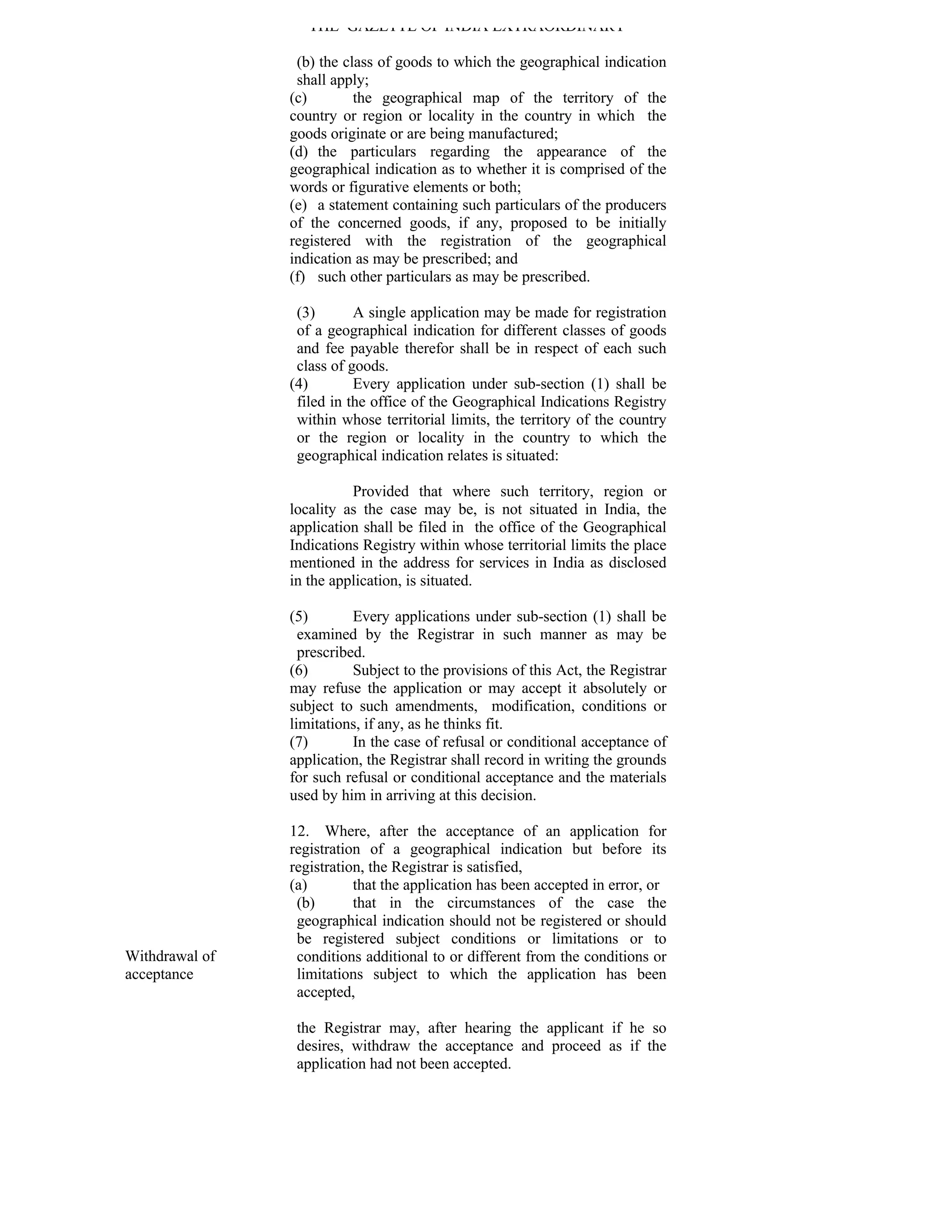THE GAZETTE OF INDIA EXTRAORDINARY

                 (b) the class of goods to which the geographical indication
                 shall apply;
                (c)        the geographical map of the territory of the
                country or region or locality in the country in which the
                goods originate or are being manufactured;
                (d) the particulars regarding the appearance of the
                geographical indication as to whether it is comprised of the
                words or figurative elements or both;
                (e) a statement containing such particulars of the producers
                of the concerned goods, if any, proposed to be initially
                registered with the registration of the geographical
                indication as may be prescribed; and
                (f) such other particulars as may be prescribed.

                 (3)       A single application may be made for registration
                 of a geographical indication for different classes of goods
                 and fee payable therefor shall be in respect of each such
                 class of goods.
                (4)        Every application under sub-section (1) shall be
                 filed in the office of the Geographical Indications Registry
                 within whose territorial limits, the territory of the country
                 or the region or locality in the country to which the
                 geographical indication relates is situated:

                          Provided that where such territory, region or
                locality as the case may be, is not situated in India, the
                application shall be filed in the office of the Geographical
                Indications Registry within whose territorial limits the place
                mentioned in the address for services in India as disclosed
                in the application, is situated.

                (5)        Every applications under sub-section (1) shall be
                  examined by the Registrar in such manner as may be
                  prescribed.
                (6)        Subject to the provisions of this Act, the Registrar
                may refuse the application or may accept it absolutely or
                subject to such amendments, modification, conditions or
                limitations, if any, as he thinks fit.
                (7)        In the case of refusal or conditional acceptance of
                application, the Registrar shall record in writing the grounds
                for such refusal or conditional acceptance and the materials
                used by him in arriving at this decision.

                12. Where, after the acceptance of an application for
                registration of a geographical indication but before its
                registration, the Registrar is satisfied,
                (a)        that the application has been accepted in error, or
                 (b)       that in the circumstances of the case the
                 geographical indication should not be registered or should
                 be registered subject conditions or limitations or to
Withdrawal of    conditions additional to or different from the conditions or
acceptance       limitations subject to which the application has been
                 accepted,

                 the Registrar may, after hearing the applicant if he so
                 desires, withdraw the acceptance and proceed as if the
                 application had not been accepted.
 