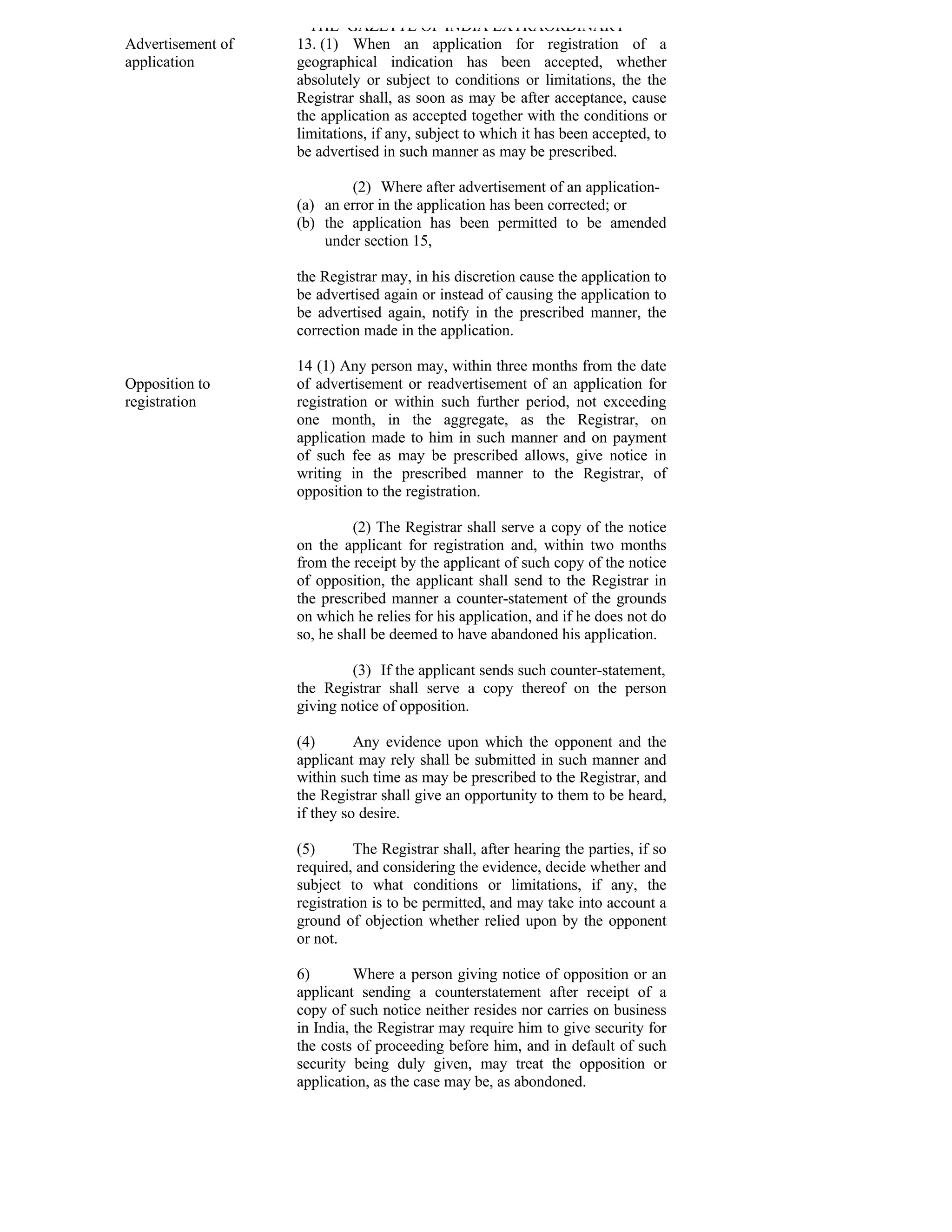 THE GAZETTE OF INDIA EXTRAORDINARY
Advertisement of   13. (1) When an application for registration of a
application        geographical indication has been accepted, whether
                   absolutely or subject to conditions or limitations, the the
                   Registrar shall, as soon as may be after acceptance, cause
                   the application as accepted together with the conditions or
                   limitations, if any, subject to which it has been accepted, to
                   be advertised in such manner as may be prescribed.

                           (2) Where after advertisement of an application-
                   (a) an error in the application has been corrected; or
                   (b) the application has been permitted to be amended
                       under section 15,

                   the Registrar may, in his discretion cause the application to
                   be advertised again or instead of causing the application to
                   be advertised again, notify in the prescribed manner, the
                   correction made in the application.

                   14 (1) Any person may, within three months from the date
Opposition to      of advertisement or readvertisement of an application for
registration       registration or within such further period, not exceeding
                   one month, in the aggregate, as the Registrar, on
                   application made to him in such manner and on payment
                   of such fee as may be prescribed allows, give notice in
                   writing in the prescribed manner to the Registrar, of
                   opposition to the registration.

                            (2) The Registrar shall serve a copy of the notice
                   on the applicant for registration and, within two months
                   from the receipt by the applicant of such copy of the notice
                   of opposition, the applicant shall send to the Registrar in
                   the prescribed manner a counter-statement of the grounds
                   on which he relies for his application, and if he does not do
                   so, he shall be deemed to have abandoned his application.

                            (3) If the applicant sends such counter-statement,
                   the Registrar shall serve a copy thereof on the person
                   giving notice of opposition.

                   (4)       Any evidence upon which the opponent and the
                   applicant may rely shall be submitted in such manner and
                   within such time as may be prescribed to the Registrar, and
                   the Registrar shall give an opportunity to them to be heard,
                   if they so desire.

                   (5)       The Registrar shall, after hearing the parties, if so
                   required, and considering the evidence, decide whether and
                   subject to what conditions or limitations, if any, the
                   registration is to be permitted, and may take into account a
                   ground of objection whether relied upon by the opponent
                   or not.

                   6)        Where a person giving notice of opposition or an
                   applicant sending a counterstatement after receipt of a
                   copy of such notice neither resides nor carries on business
                   in India, the Registrar may require him to give security for
                   the costs of proceeding before him, and in default of such
                   security being duly given, may treat the opposition or
                   application, as the case may be, as abondoned.
 