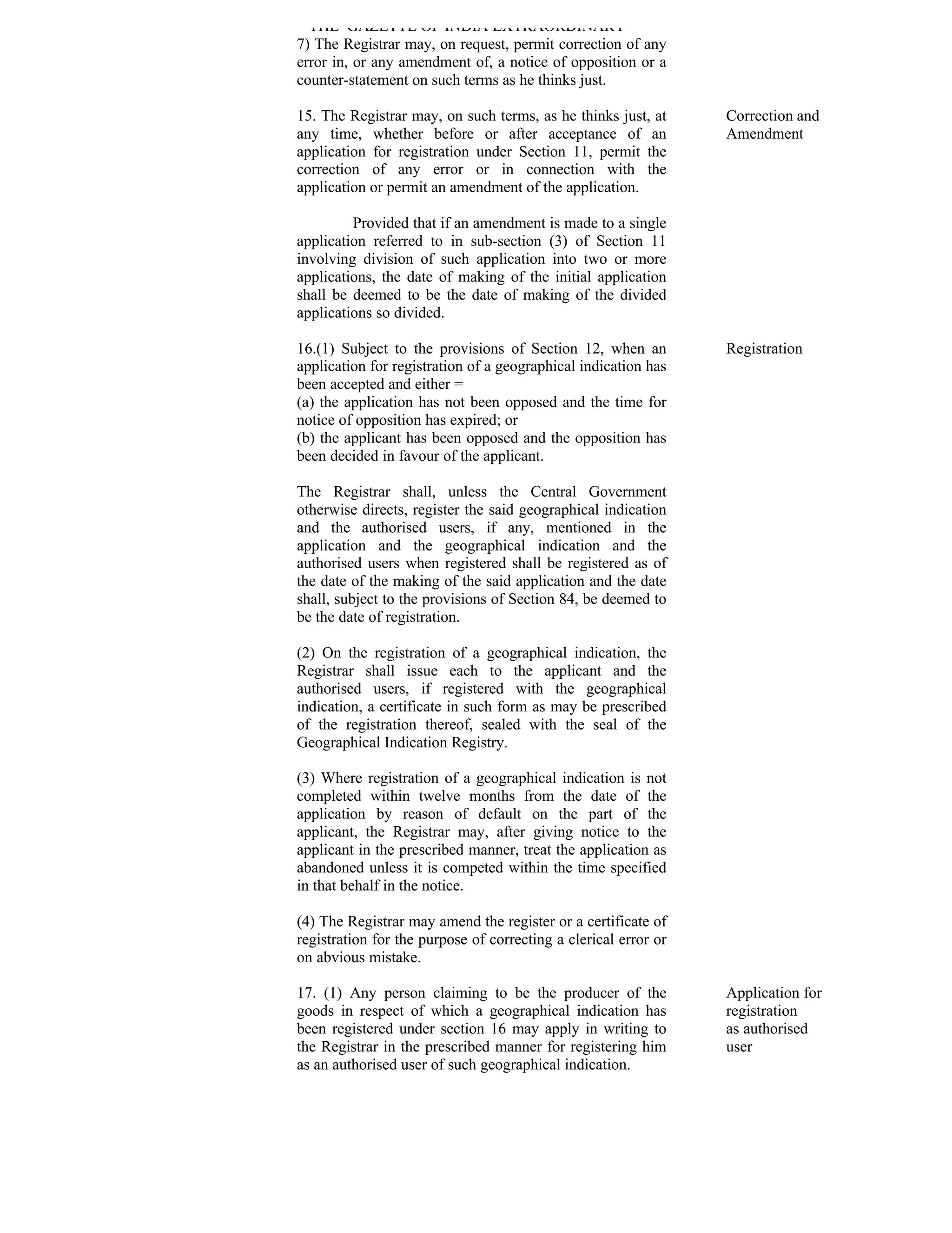 THE GAZETTE OF INDIA EXTRAORDINARY
7) The Registrar may, on request, permit correction of any
error in, or any amendment of, a notice of opposition or a
counter-statement on such terms as he thinks just.

15. The Registrar may, on such terms, as he thinks just, at      Correction and
any time, whether before or after acceptance of an               Amendment
application for registration under Section 11, permit the
correction of any error or in connection with the
application or permit an amendment of the application.

         Provided that if an amendment is made to a single
application referred to in sub-section (3) of Section 11
involving division of such application into two or more
applications, the date of making of the initial application
shall be deemed to be the date of making of the divided
applications so divided.

16.(1) Subject to the provisions of Section 12, when an          Registration
application for registration of a geographical indication has
been accepted and either =
(a) the application has not been opposed and the time for
notice of opposition has expired; or
(b) the applicant has been opposed and the opposition has
been decided in favour of the applicant.

The Registrar shall, unless the Central Government
otherwise directs, register the said geographical indication
and the authorised users, if any, mentioned in the
application and the geographical indication and the
authorised users when registered shall be registered as of
the date of the making of the said application and the date
shall, subject to the provisions of Section 84, be deemed to
be the date of registration.

(2) On the registration of a geographical indication, the
Registrar shall issue each to the applicant and the
authorised users, if registered with the geographical
indication, a certificate in such form as may be prescribed
of the registration thereof, sealed with the seal of the
Geographical Indication Registry.

(3) Where registration of a geographical indication is not
completed within twelve months from the date of the
application by reason of default on the part of the
applicant, the Registrar may, after giving notice to the
applicant in the prescribed manner, treat the application as
abandoned unless it is competed within the time specified
in that behalf in the notice.

(4) The Registrar may amend the register or a certificate of
registration for the purpose of correcting a clerical error or
on abvious mistake.

17. (1) Any person claiming to be the producer of the            Application for
goods in respect of which a geographical indication has          registration
been registered under section 16 may apply in writing to         as authorised
the Registrar in the prescribed manner for registering him       user
as an authorised user of such geographical indication.
 