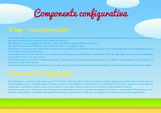 Componente configurativa
Al termine di ogni clip, al giocatore vengono fornite delle scelte. Una di questa proseguirà con la storia mentre le altre porteranno ad un’inevitabile (essendo
ogni clip un video lineare e impossibile da modificare) game over.
Nel primo caso il gioco prosegue fino alla fine – Mario salva Peach e vivono tutti “felici e contenti”.
Nel secondo si ha una possibilità che rende il video più vicino al videogioco: il loop.
Ad ogni game over al giocatore sono fornite di nuovo le stesse possibilità, ma quella che ha portato al game over [ovviamente] non è più realizzabile. In questo
modo il giocatore può tornare indietro.
Ovviamente anche qui siamo di fronte ad una scelta fortemente limitata: non sono infinite le possibilità di “loop”. Per ogni “flag” ho al massimo due possibilità,
oltre a quella di game over già giocata.
Ovviamente questa particolarità è vincolante al mezzo: il video è stato girato dagli attori, mentre il gioco è il risultato di codici dinamici in cui ogni azione è il
risultato di un’interazione diversa.
Quello che è interessante è il processo con cui si arriva alla scelta nel video di “Super Mario interactive adventure”: lo spettatore, anche se limitatamente, impara.
Il loop – non si torna indietro
Come spiegato in precedenza, ogni scelta porta ad un “finale”. Come in un film il finale può essere una happy end, oppure una bad end. In questo caso una
scelta sbagliata ci porta a perdere il gioco, e dunque al game over. La differenza fondamentale tra una “semplice” bad end ed un game over sta nel fatto che
il game over è reversibile: il giocatore può tornare indietro e fare scelte diverse. La bad end è irreversibile: sempre uguale a sé stessa.
L’elemento, quindi, che avvicina ancora di più “Super Mario interactive adventure” al genere del videogame è proprio la caratteristica dell’essere non irrever-
sibile, ma “manipolabile”: in qualche modo posso tornare indietro e trasformare il finale che non mi piace in uno che posso apprezzare maggiormente.
Il game over e la happy ending
 