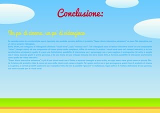 Conclusione:
Se considerassimo le caratteristiche sopra riportate, non sarebbe corretto definire il prodotto “Super Mario interactive adventure” un mero film interattivo, ma
un vero e proprio videogioco.
Esiste, infatti, una categoria di videogiochi chiamata “visual novel”, ossia “romanzi visivi”. Tali videogiochi sono avventure interattive aventi sia una componente
“video” (disegni statici) ed una componente di trama spesso molto complessa, affine al romanzo. In pratica i visual novel sono veri romanzi interattivi, e la loro
caratteristica principale è quella di avere una limitatissima possibilità di interazione con i personaggi: non si può scegliere il protagonista (di solito si sceglie
solo il nome, essendo giochi in prima persona), si ha una trama ed uno sviluppo testuale che deve essere letto, e fornisce possibilità di interazioni esattamente
come quelle dei video interattivi.
“Super Mario interactive adventure” è più di una visual novel: non si limita a mostrare immagini e testo scritto, ma ogni scena viene girata come un piccolo film.
La fruizione del prodotto video è, come nel caso della visual novel, sempre singola. Per questo motivo non si può paragonare questo tipo di prodotto al cinema
o, in genere, a normali prodotti audiovisivi per il semplice fatto che non è possibile “giocare” in multiplayer. Ogni scelta è il risultato dell’azione di una persona,
così come succede per la visual novel.
Un po’ di cinema, un po’ di videogioco
 