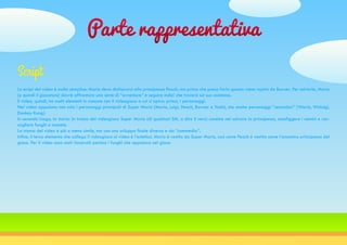 Parte rappresentativa
Lo script del video è molto semplice: Mario deve dichiararsi alla principessa Peach, ma prima che possa farlo questa viene rapita da Bowser. Per salvarla, Mario
[e quindi il giocatore] dovrà affrontare una serie di “avventure” e seguire indizi che troverà sul suo cammino.
Il video, quindi, ha molti elementi in comune con il videogioco a cui si ispira: primo, i personaggi.
Nel video appaiono non solo i personaggi principali di Super Mario (Mario, Luigi, Peach, Bowser e Yoshi), ma anche personaggi “secondari” (Wario, Waluigi,
Donkey Kong).
In secondo luogo, la storia: la trama del videogioco Super Mario (di qualsiasi SM, a dire il vero) consiste nel salvare la principessa, sconfiggere i nemici e rac-
cogliere funghi e monete.
La trama del video è più o meno simile, ma con uno sviluppo finale diverso e da “commedia”.
Infine, il terzo elemento che collega il videogioco al video è l’estetica. Mario è vestito da Super Mario, così come Peach è vestita come l’omonima principessa del
gioco. Per il video sono stati ricostruiti persino i funghi che appaiono nel gioco.
Script
 